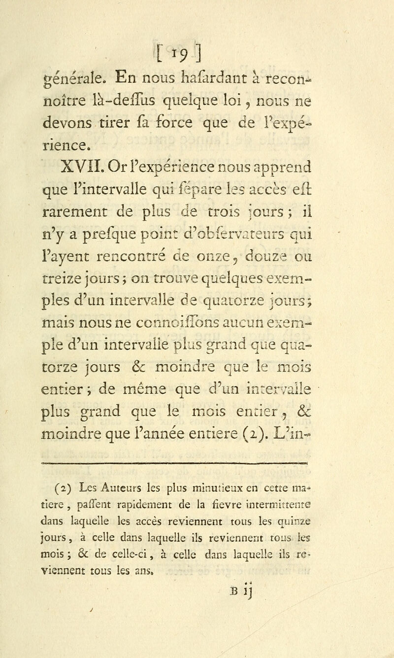 [ ^9 ] ^[énérale. En nous hafardant a recon- noîcre là-deffus quelque loi, nous ne devons tirer fa force que de Fexpé- rience* XVIL Or Fexpérience nous apprend que Fintervalle qui fëpare les accès eft rarement de plus de trois iours ; ii n'y a prefque point d'obfervateurs qui Payent rencontré de onze 5 douze ou treize jours ; on trouve quelques exem- ples d'un intervalle de quatorze jours; mais nous ne connoiflbns aucun exem- ple d'un intervalle plus grand que qua- torze jours & moindre que le mois entier j de même que d'un inrervaiie plus grand que le miois entier j & moindre que l'année entière (1). L'in-* (2) Les Auteurs les plus minutieux en cette ma- tière 5 pailent rapidement de la ^evre intermittente dans laquelle les accès reviennent tous les quinze jours, à celle dans laquelle ils reviennent tous les mois ; & de celle-ci, à celle dans laquelle ils re- viennent tous les ans. BIJ