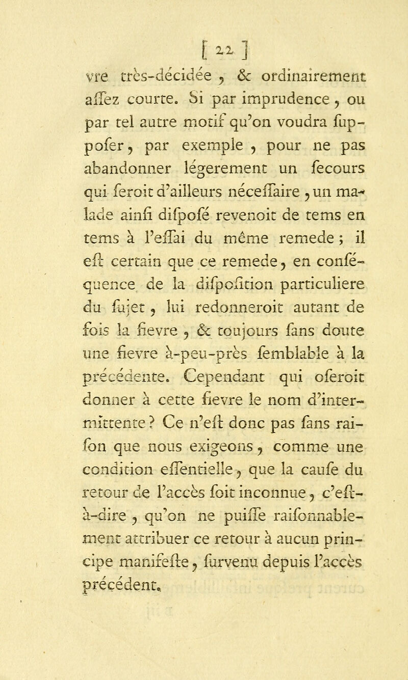 vre très-déciciée 5 & ordinairement allez courre. Si par imprudence ^ ou par tel autre motif qu'on voudra fup- pofer, par exem_ple 5 pour ne pas abandonner lésferement un fecours qui feroit d'ailleurs néceflaire 5 un ma-* lade ainfi di{pofé revenoit de tems en tems à l'elTai du même remède ; il efi: certain que ce remède ^ en confé- quence de la difpofition particulière du fujet 5 lui redonneroit autant de fois la fièvre ^ & toujours fans doute iine fièvre à-peu-près femblable à la précédente. Cependant qui oferoit donner à cette fièvre le nom d'inter- mittente ? Ce n'eft donc pas fans rai- fon que nous exigeons ^ comme une condition effentielle^ que la caufe du retour de l'accès foit inconnue ^ c'eft- à-dire y qu'on ne puiffe raifonnable- mem attribuer ce retour à aucun prin- cipe manirefte y furvenu depuis l'accès précédent..