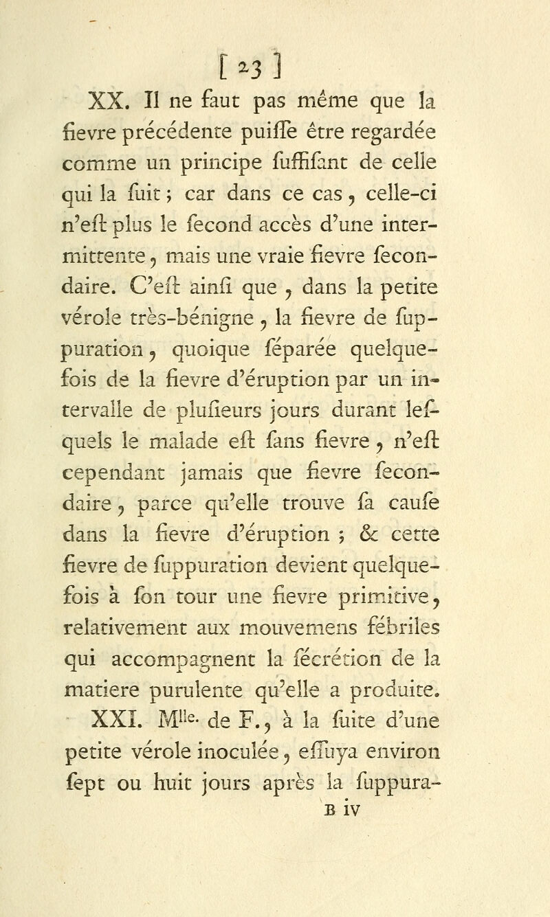 [-3] XX. Il ne faut pas même que la fièvre précédente puiffe être regardée comme un principe fufEfent de celle qui la fuit ; car dans ce cas, celle-ci n'efl plus le fécond accès d^une inter- mittente 5 mais une vraie fièvre fecon- daire. C'eft ainfi que ^ dans la petite vérole très-bénigne ^ la fièvre de fup- puration ^ quoique féparée quelque- fois de la fièvre d'éruption par un in- tervalle de plufieurs jours durant les- quels le malade eft fans fièvre ^ n'eft cependant jamais que fièvre fecon- daire ^ parce qu'elle trouve fa caufe dans la fièvre d'éruption ; & cette fièvre de fuppuration devient quelque- fois à fon tour une fièvre primitive ^ relativement aux mouvemens fébriles qui accompagnent la fécrétion de la matière purulente qu'elle a produite. XXI. m'^' de F. 5 à la fuite d'une petite vérole inoculée ^ efluya environ fept ou huit jours après la fuppura- B iv