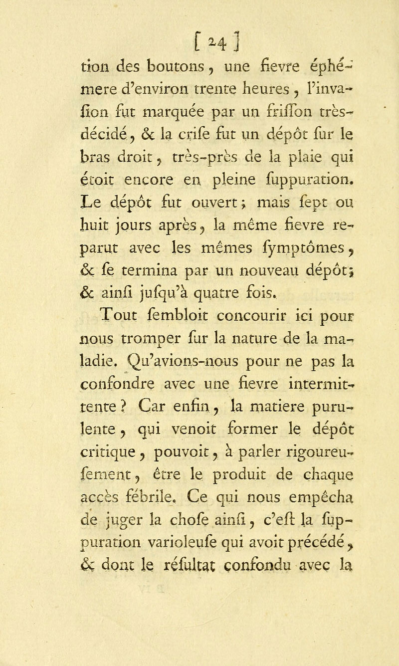 [h] don des boutons ^ une fièvre éphé- mère d'environ trente heures j Finva* fîon fut marquée par un friffon très- décidé 5 & la crife fiit un dépôt fur le bras droit y très-près de la plaie qui étoit encore en pleine fuppuration. Le dépôt fut ouvert; mais fept ou huit jours après ^ la même fièvre re- parut avec les m-êmes fymptômes y ôc fe termina par un nouveau dépôt; & ainfi jusqu'à quatre fois. Tout fembloit concourir ici pour nous tromper far la nature de la ma- ladie, Qu'avions-nous pour ne pas la confondre avec une fièvre intermit- tente ? Car enfin ^ la matière puru- lente y qui venoit former le dépôt critique y pouvoit y à parler rigoureu- fementj être le produit de chaque accès fébrile. Ce qui nous em.pécha de juger la chofe ainfi y c'efl: la fup- puration varioleufe qui avoir précédé ^ & dont k réfult^t confondu avec la