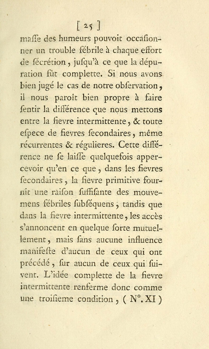 mafîe des humeurs pouvoir occafîon- ner un trouble fébrile à chaque effort de fécrétion ^ jufqu'à ce que la dépu- ration fût complette. Si nous avons bien jugé le cas de notre obfervation^ ii nous paroît bien propre à faire fentir la différence que nous mettons entre la fièvre intermittente ^ & toute efpece de fièvres fecondâires^ même récurrentes & régulières. Cette diffé- rence ne fe laiffe quelquefois apper- cevoir qu'en ce que ^ dans les fièvres fecondaires ^ la fièvre primitive four- nit une raifon fuffifante des mouve- mens fébriles fubféquens ^ tandis que dans la fièvre intermittente ^ les accès s'annoncent en quelque forte mutuel- lement ^ mais fans aucune influence manifefte d'aucun de ceux qui ont précédé 5 fur aucun de ceux qui fui- vent. L'idée com.plette de la fièvre intermittente renferme donc comme une troilîeme condition ^ ( N°. XI )