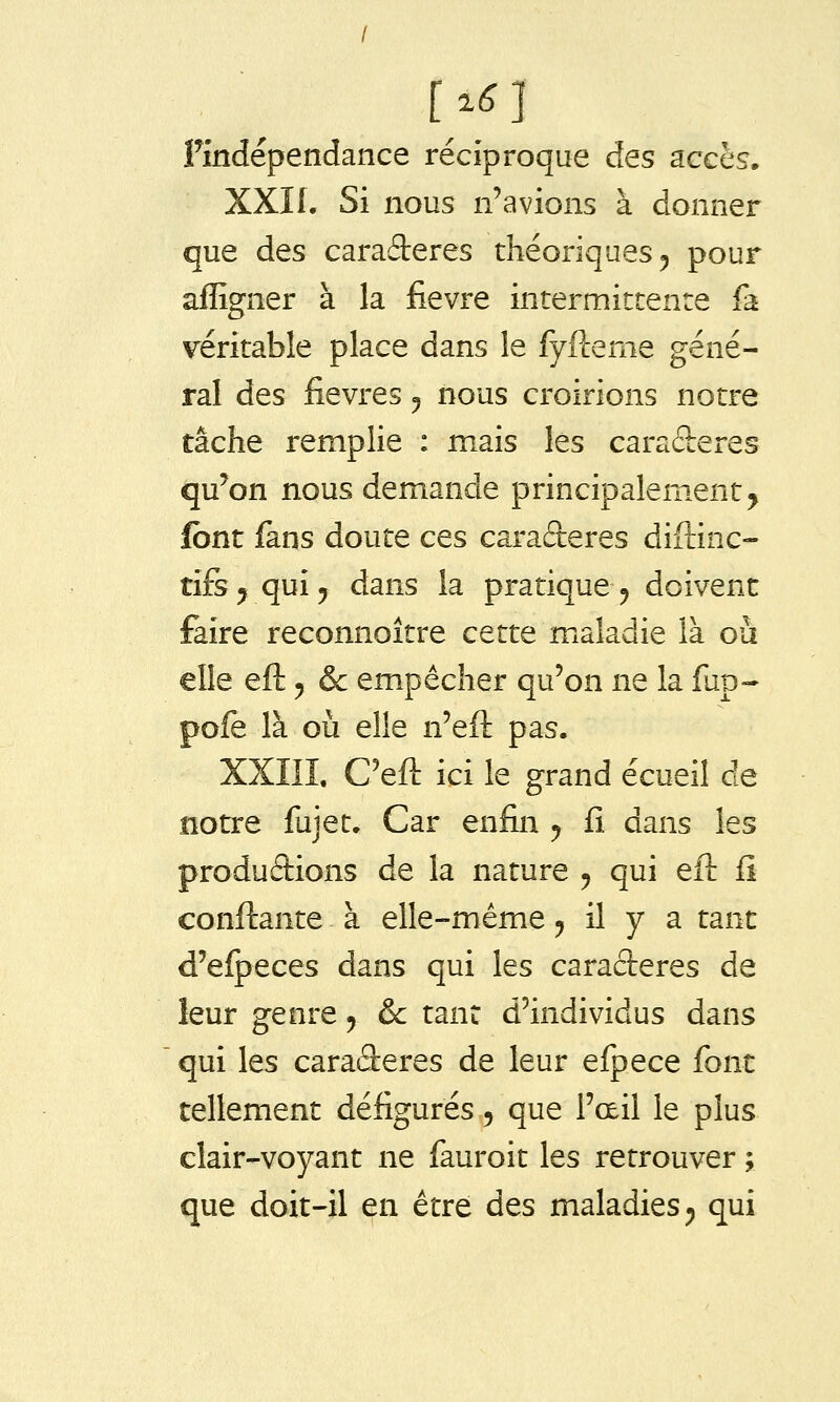 [^6 ] Pindépendance réciproque des acchs. XXII. Si nous n'avions à donner que des caraderes théoriques 5 pour affigner à la fièvre intermittente fa véritable place dans le fyfterne géné- ral des fièvres 5 nous croirions notre tâche remplie : mais les caraderes qu'on nous demande principalem.ent^ font fans doute ces caractères diftinc- tifs ^ qui j dans la pratique^ doivent faire reconnoître cette maladie là où elle efl: 5 & empêcher qu'on ne la fup- pofe là où elle n'eft pas. XXIIL C'eft ici le grand écueil de notre fujet. Car enfin y fi dans les produâions de la nature 5 qui eft fi confl:ante à elle-même 5 il y a tant d'efpeces dans qui les caraderes de leur genre ^ & tant d'individus dans qui les caraderes de leur efpece font tellement défigurés, que l'œil le plus clair-voyant ne fauroit les retrouver ; que doit-il en être des maladies ^ qui