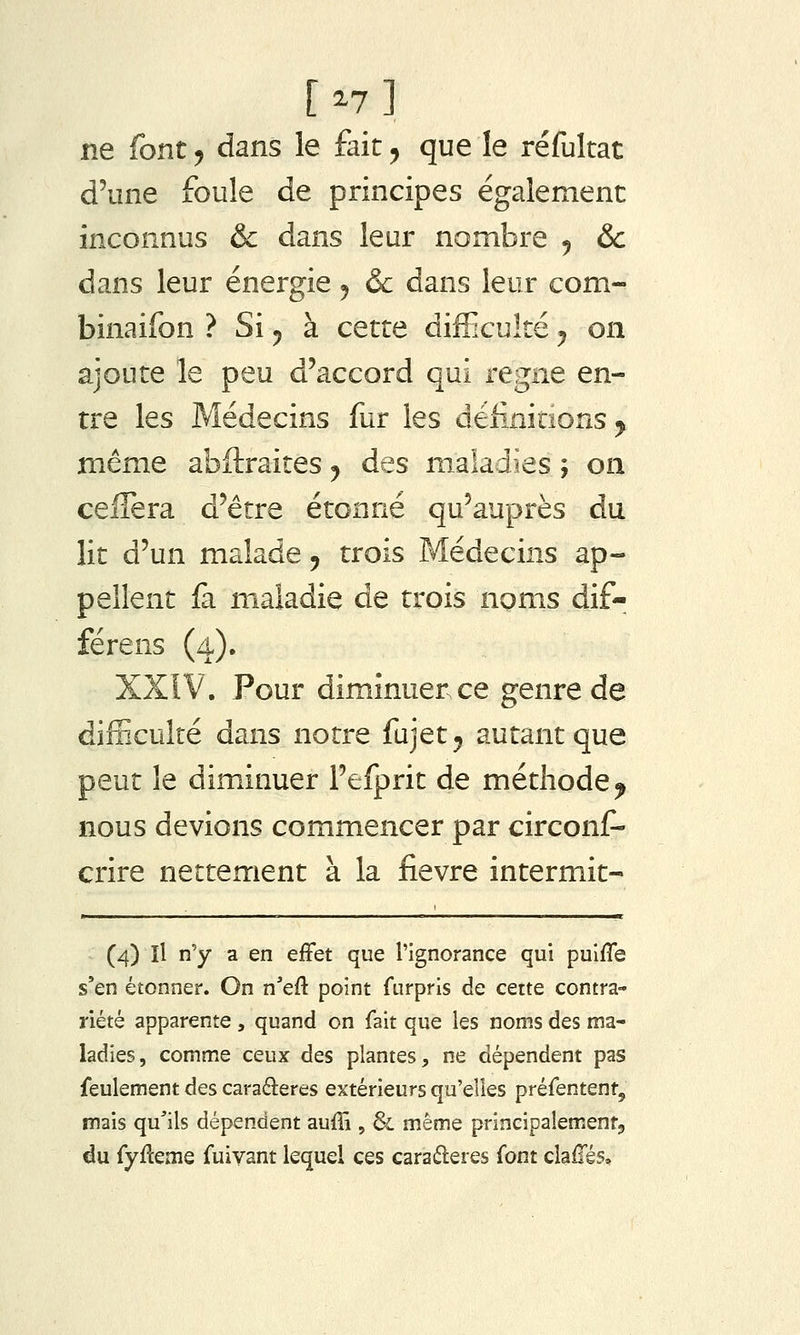 [^7] ne font, dans le fait, que le réfultat d'une foule de principes également inconnus & dans leur nombre 5 &c dans leur énergie j & dans leur com- binaifon ? Si ^ à cette difficulté ^ on ajoute le peu d'accord qui règne en- tre les Médecins fur les delinitîons^ même abftraites y des maladies ; on celîèra d'être étonné qu'auprès du lit d'un malade 5 trois Médecins ap- pellent fa maladie de trois noms dif- férens (4). XXIV. Pour diminuer ce genre de difficulté dans notre fujet^ autant que peut le diminuer l'efprit de méthode^ nous devions commencer par circonf- crire nettement à la fièvre intermit- (4) Il n'y a en effet que l'ignorance qui pulfle s'en étonner. On n'eft point furprls de cette contra- riété apparente , quand on fait que les noms des ma- ladies, comme ceux des plantes, ne dépendent pas feulement des caraéleres extérieurs qu'elles préfentent, mais qu'ils dépendent auffi , & même prineipalementj du fyfteme fuivant lequel ces caraéleres font claflés.