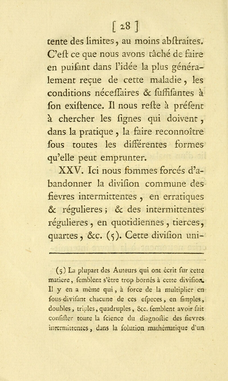 [^8] tente des limites, au moins abftraites. C'eft ce que nous avons tâché de faire en puifant dans l'idée la plus généra- lement reçue de cette maladie ^ les conditions nécelTaires & fuffifantes à fon exiftence. Il nous refte à préfent à chercher les j[ignes qui doivent, dans la pratique ^ la faire reconnoître fous toutes les différentes formes qu'elle peut emprunter. XXV. Ici nous fommes forcés d'a- bandonner la divifîon commune des fièvres intermittentes j en erratiques & régulières ', &c des intermittentes régulières 5 en quotidiennes ^ tierces^ quartes 5 &c. («j). Cette divifion uni- (5) La plupart des Auteurs qui ont écrit fur cette matière, femblent s'être trop bornés à cette divifion. Il y en a même qui, à force de la multiplier en fous-divifant chacune de ces efpeces, en fimples, doubles, triples, quadruples, Sec. femblent avoir fait confifter toute la fcience du diagnoilic des fièvres intermittentes, dans la folution mathématique d'un