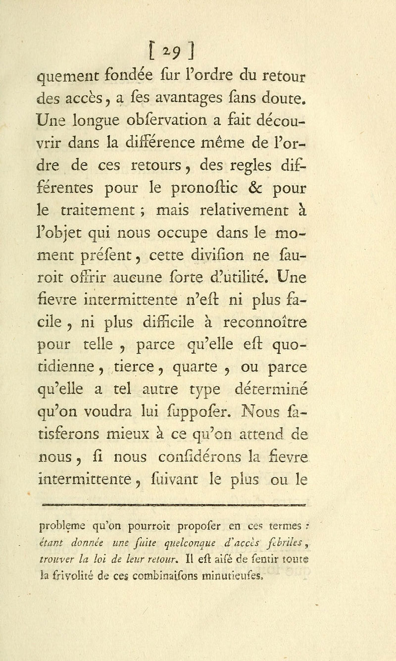 quement fondée fur l'ordre du retour des accès ^ a fes avantages fans doute. Une longue obfervation a fait décou- vrir dans la différence même de l'or- dre de ces retours ^ des règles dif- férentes pour le pronoftic &: pour le traitement ; mais relativement à l'objet qui nous occupe dans le mo- ment préfent 5 cette divifion ne fau- roit offrir aucune forte d'utilité. Une fièvre intermittente n'eil ni plus fa- cile y ni plus difficile à reconnoitre pour telle 5 parce qu'elle eft quo- tidienne 5 tierce, quarte 5 ou parce qu'elle a tel autre type déterminé qu'on voudra lui fuppofer. Nous fa- tisferons mieux à ce qu'on attend de nous 5 fî nous coniîdérons la fièvre intermittente ^ fuivant le plus ou le problème qu'on pourroit propofer en ce?; termes : étant donnée une fuite quelconque d'accls fcbriles, trouver la loi de leur retour» Il eu aifé de fenîir tout© la frivoiité de ces combinaifons minutieiifes.