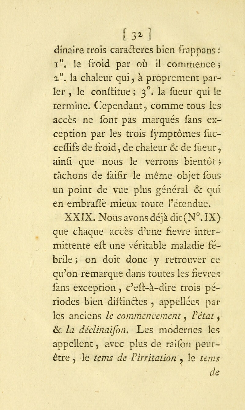 [3^1 dînaire trois caraderes bien frappans ■ i^* le froid par où il commence; a°. la chaleur qui^ à proprement par- ler 5 le conftitue ; 3°* la dieur qui le termine. Cependant^ comme tous les accès ne font pas marqués fans ex- ception par les trois fymptômes fuc- ceffifs de froid^ de chaleur & de faeur^ ainfî que nous le verrons bientôt 7 tâchons de faiflr le même objet fous un point de vue plus général & qui en embralTe mieux toute l'étendue. XXIX, Nous avons déjà dit (N^ IX) que chaque accès d'une fièvre inter- mittente eft une véritable maladie fé- brile 5 on doit donc y retrouver ce qu'on remarque dans toutes les fièvres fans exception, c'eft-à-dire trois pé- riodes bien dillinâes ^ appellées par les anciens le commencement ^ Vétat ^ ôc la déclinaifon. Les modernes les appellent ^ avec plus de raifon peut- être 5 îe tcms de rirritation ^ le ternes de