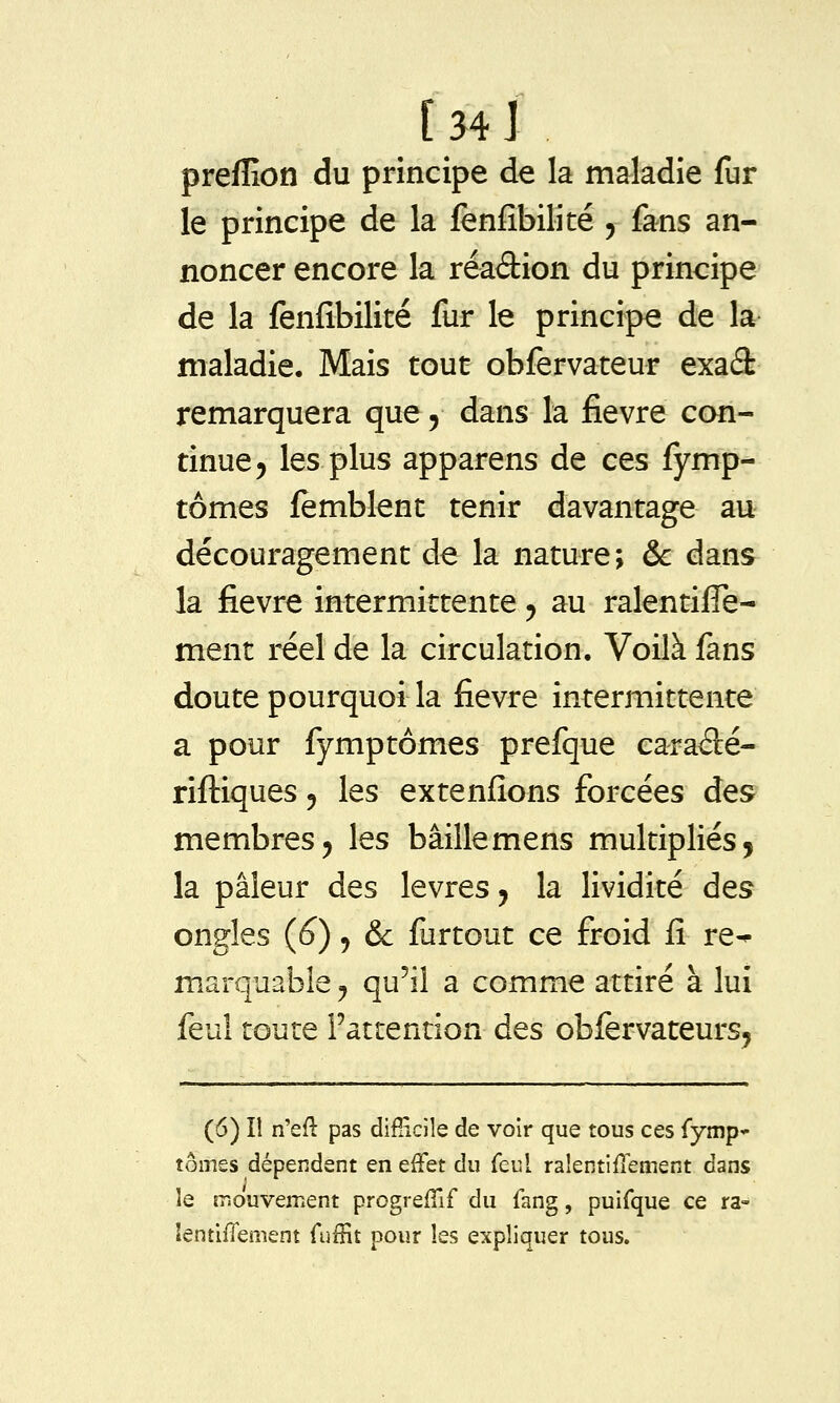 [34 J preffion du principe de la maladie fur le principe de la fènfîbilité 5 fans an- noncer encore la réadion du principe de la fenfibilité fur le principe de la maladie. Mais tout obfervateur exad remarquera que 5 dans la fièvre con- tinue ^ les plus apparens de ces fymp- tômes lemblent tenir davantage au découragement de la nature; & dans la fièvre intermittente 5 au ralentifle- ment réel de la circulation. Voilà fans doute pourquoi la fièvre intermittente a pour fymptômes prefque caradé- riftiques 5 les extenfîons forcées des membres j les bâille mens multipliés, la pâleur des lèvres j la lividité des ongles (6), & furtout ce froid fi re^ marquable ;, qu^il a comme attiré à lui feuî toute l'attention des obfervateurs. (6) îl n'eft pas difficile de voir que tous ces {ymp* tomes dépendent en effet du feul ralentifîement dans le îr.ouvement progreffif du fang, puifque ce ra- îentifienient fuffit pour les expliquer tous.