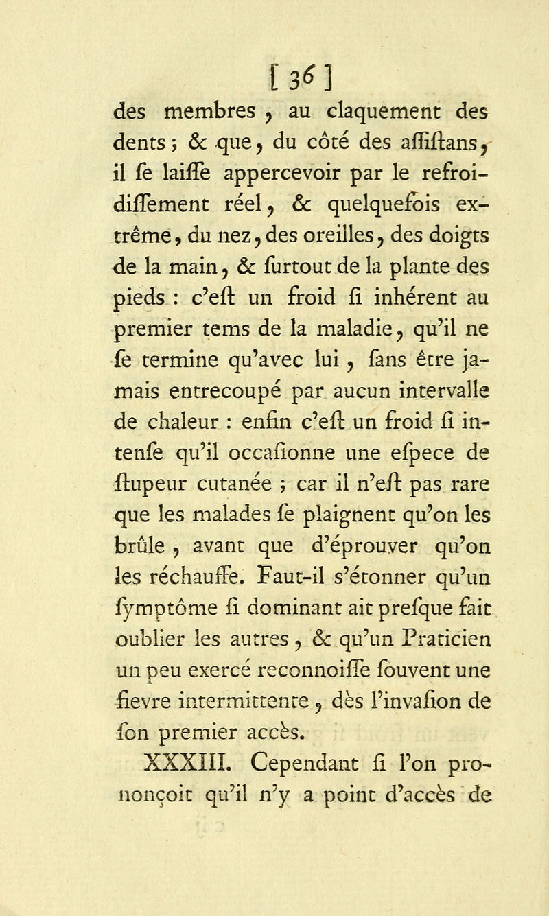 [3^1 des membres 5 au claquement des dents; & que, du côté des affiftans, il fe laifîe appercevoir par le refroi- diflement réel, &c quelquefois ex- trême, du nez, des oreilles, des doigts de la main, & furtout de la plante des pieds : c'eft un froid fi inhérent au premier tems de la maladie, qu'il ne fe termine qu'avec lui, fans être ja- mais entrecoupé par aucun intervalle de chaleur : enfin c'efl: un froid fi in- tenfe qu'il occafionne une efpece de ftupeur cutanée ; car il n'efi: pas rare que les malades fe plaignent qu'on les brûle , avant que d'éprouver qu'on les réchauffe. Faut-il s'étonner qu'un fymptôme fi dominant ait prefque fait oublier les autres, & qu'un Praticien un peu exercé reconnoifiTe fouvent une fièvre intermittente, dès l'invafion de fon premier accès. XXXIII. Cependant fi l'on pro- nonçoit qu'il n'y a point d'accès de