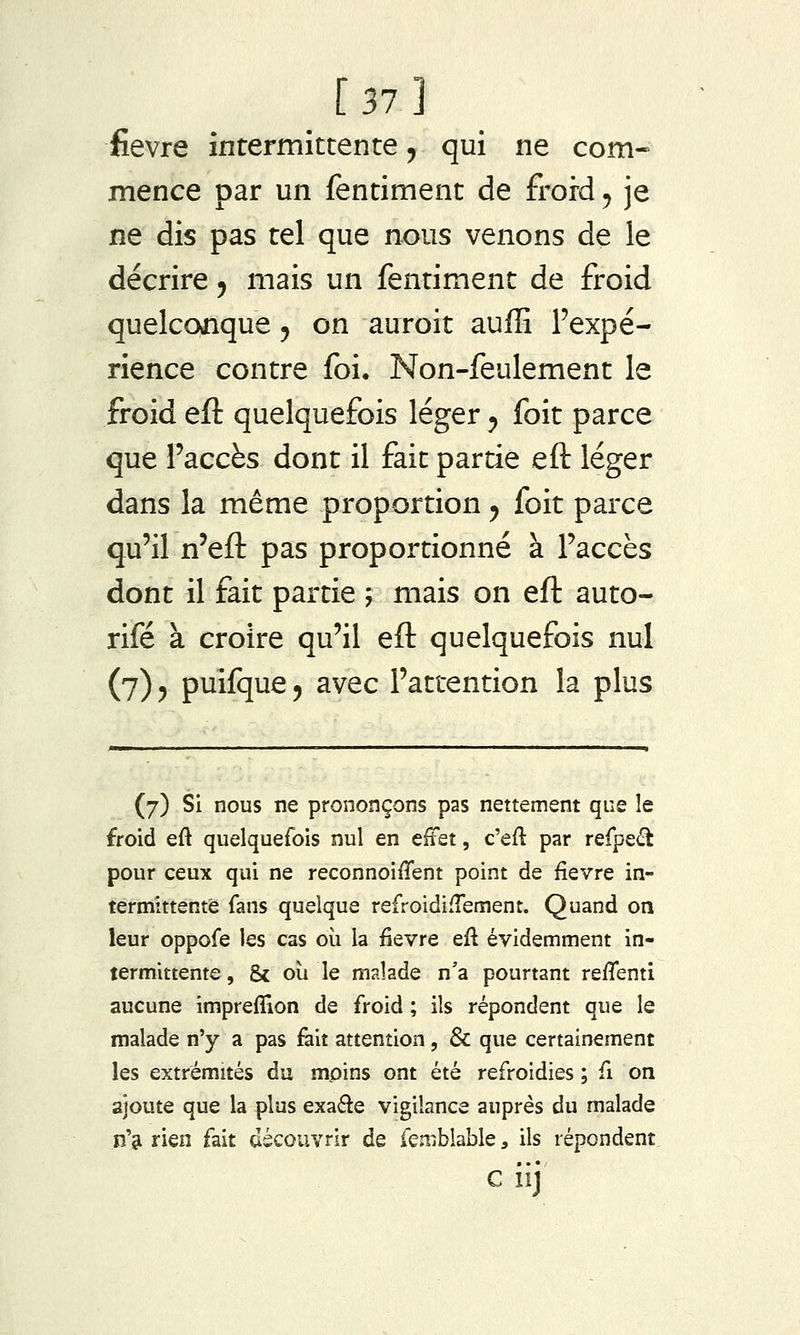 _ [ 37 ] fièvre intermittente ^ qui ne com- mence par un fentiment de froid, je ne dis pas tel que nous venons de le décrire 5 mais un fentiment de froid quelconque 5 on auroit auffi l'expé- rience contre foi. Non-feulement le froid eft quelquefois léger ^ foit parce que l'accès dont il fait partie eft léger dans la même proportion y foit parce qu'il n'eft pas proportionné à l'accès dont il fait partie ; mais on eft auto- rifé à croire qu'il eft quelquefois nul (7) 5 puifque, avec l'attention la plus (7) Si nous ne prononçons pas nettement que le froid eft quelquefois nul en effet, c'eft par refpe(î^ pour ceux qui ne reconnoiffent point de fièvre in- termittente fans quelque refroidiffement. Quand on leur oppofe les cas où la fièvre eft évidemment in- termittente , & oii le malade n'a pourtant reflenti aucune imprefîion de froid ; ils répondent que le malade n'y a pas fait attention, & que certainement les extrémités du moins ont été refroidies ; fi on ajoute que la plus exaéle vigilance auprès du malade n'si rien fait découvrir de feniblable, ils répondent G iij