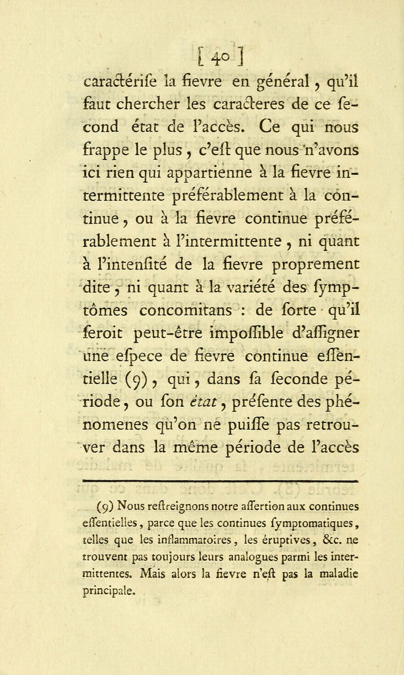 caraclérife îa fièvre en général ^ qu'il faut chercher les caractères de ce fé- cond état de l'accès. Ce qui nous frappe le plus ^ c'eft que nous 'n'avons ici rien qui appartienne à la fièvre in- termittente préférablement à la con- tinue 5 ou à la fièvre continue préfé- rablement à l'intermittente , ni quant à l'intenfîté de la fièvre proprement dite 5 ni quant à la variété des fymp- tômes concomitans ; de forte qu'il fèroit peut-être impoffible d'affigner ûrie eipece de fièvre continue elTên- tièlle (9) y qui ^ dans fa féconde pé- riode 5 ou fon état 5 préfente des phé- nomènes qu'on ne puiffe pas retrou- ver dans la même période de l'accès (9) Nous reilreignons notre aflertionaux continues efTentielies, parce que les continues fymptomatiques, telles que les inflammatoires, les éruptlves, &c. ne trouvent pas toujours leurs analogues parmi les inter- mittentes. Mais alors la fièvre n'eft pas la maladie principale.