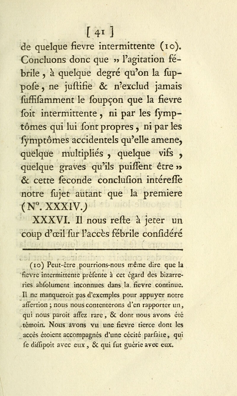 [41 ] de quelque fièvre intermittente (lo). Concluons donc que » l'agitation fé- brile 5 à quelque degré qu'on la fup- pofe 5 ne juftifie & n'exclud jamais fufEfamment le foupçon que la fièvre foit intermittente, ni par les fymp- tômes qui lui font propres, ni par les lymptômes accidentels qu'elle amene^ quelque multipliés , quelque vifs , quelque graves qu'ils puiffent être »> &: cette féconde conclufion intéreiîè notre fujet autant que la première (N. XXXIV.; XXXVI. Il nous refte à jeter un coup d'œilfur l'accès fébrile confidéré (lo) Peut-être pourrions-nous même dire que la fièvre intermittente préfente à cet égard des bizarre- ries abfolument inconnues dans la fièvre continue. Il ne manqueroit pas d'exemples pour appuyer notre afîertion ; nous nous contenterons d'en rapporter un, qui nous paroît affez rare, & dont nous avons été témoin. Nous avons vu une fièvre tierce dont les accès étoient accompagnés d'une cécité parfaite, qui fe diffipoit avec eux, & qui fut guérie avec eux.