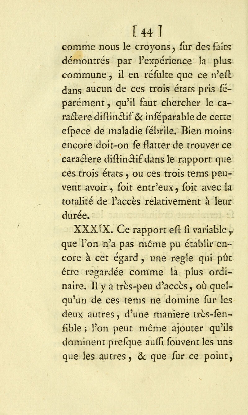 [44] comme nous le croyons ^ fur des faits démontrés par l'expérience la plus commune, il en réfulte que ce n'eft dans aucun de ces trois états pris fé- parément, qu'il faut chercher le ca- radere diftinâif &: inféparable de cette efpece de maladie fébrile. Bien moins encore doit-on fe flatter de trouver ce caractère diftindif dans le rapport que ces trois états , ou ces trois tems peu- vent avoir 5 foit entr'eux, foit avec la totalité de l'accès relativement à leur durée. XXXIX. Ce rapport eft fî variable ^ que l'on n'a pas même pu établir en- core à cet égard, une règle qui pût être regardée comme la plus ordi- naire. Il y a très-peu d'accès j où quel- qu'un de ces tems ne domine fur les deux autres j d'une manière très-fen- fible ; l'on peut même ajouter qu'ils dominent prefque auffi fouvent les uns que les autres j & que fur ce point,