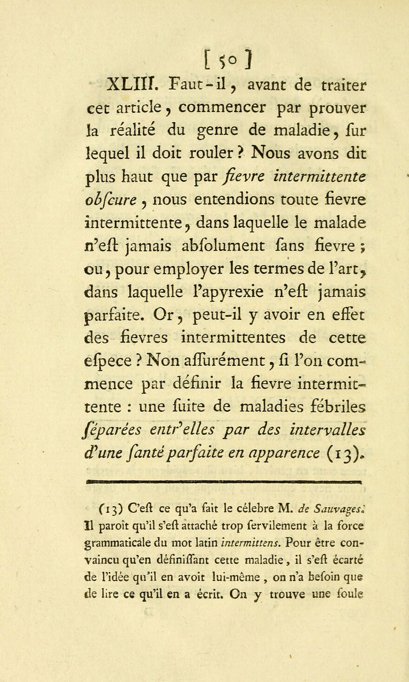 XLIIÎ. Faut - il j avant de traiter cet article 5 commencer par prouver la réalité du genre de maladie y fur lequel il doit rouler ? Nous avons dit plus haut que par fièvre intermittente obfcure 5 nous entendions toute fièvre intermittente ^ dans laquelle le malade n'eft jamais abfolument fans fièvre ; ou 5 pour employer les termes de Fart^ dans laquelle Papyrexie n'efl: jamais parfaite. Or 5 peut-il y avoir en effet des fièvres intermittentes de cette elpece ? Non affurément ^ fî l'on com- mence par définir la fièvre intermit- tente : une fuite de maladies fébriles féparées entr'^elles par des intervalles (Tune fantéparfaite en apparence (13)* Ci 3) C'eft ce qu'a fait le célèbre M. de Sauvages: Il paroît qu'il s'eft attaché trop fervilement à la force grammaticale du mot latin intermittens. Pour être con- vaincu qu'en définiflant cette maladie, il s'eft écarté de l'idée qu'il en avoir lui-même , on n'a befoin que de lire ce qu'il en a écrit. On y trouve une foulê