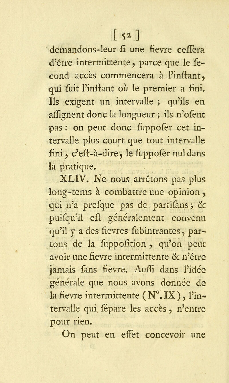 demandons-leur fî une fièvre ceffera d'être intermittente ^ parce que le fé- cond accès commencera à l'inflant, qui fuit l'inftant où le premier a fini. Ils exigent un intervalle ; qu'ils en aflîgnent donc la longueur j ils n'ofent pas : on peut donc fuppofer cet in- tervalle plus court que tout intervalle fini 5 c'eft-à-dire ;, le fuppofer nul dans la pratique. XLIV. Ne nous arrêtons pas plus long-tems à combattre une opinion j qui n'a prefque pas de parrifans ; & puifqu'il eft généralement convenu qu'il y a des fièvres fubintrantes ^ par- tons de la fuppofîtion ^ qu'on peut avoir une fièvre intermittente &c n'être jamais fans fièvre. Auffi dans l'idée générale que nous avons donnée de la fièvre intermittente ( N°. IX ) ^ l'in- tervalle qui fépare les accès ^ n'entre pour rien. On peut en eiFet concevoir une