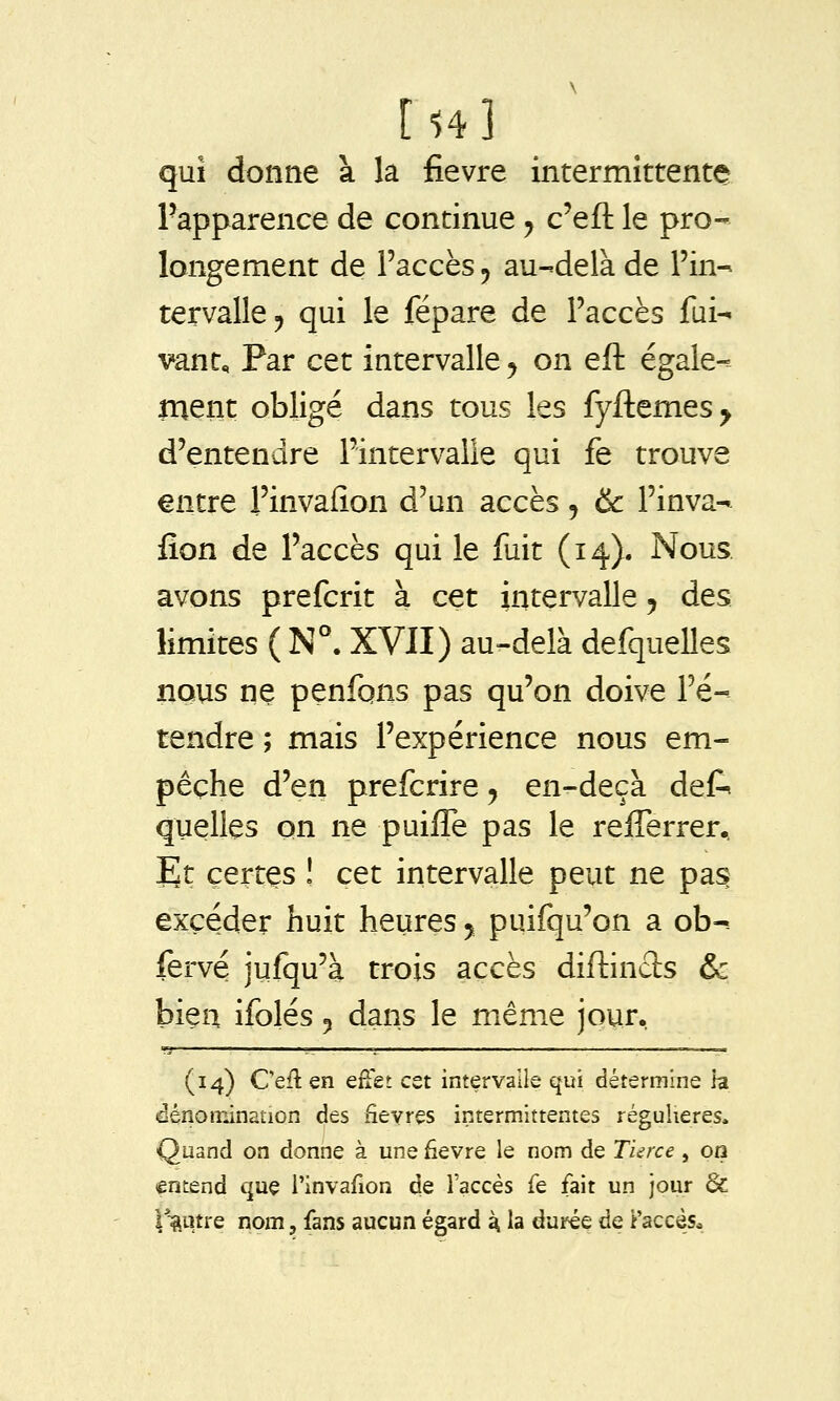 rî4] qui donne à la fièvre intermittente l'apparence de continue ^ c'eft le pro- longement de l'accès ^ au-delà de l'in- tervalle ^ qui le fépare de l'accès fui- vant. Par cet intervalle ^ on eift égale- ment obligé dans tous les fyftemes^ d'entendre l'intervalle qui fe trouve entre l'invafîon d'un accès , &c Fin va- fîon de l'accès qui le fuit (14). Nous. avons prefcrit à cet intervalle, des limites ( N°. XVII) au-delà defquelles nous ne penfqns pas qu'on doive l'é- tendre ; mais l'expérience nous em- pêche d'en prefcrire, en-deçà def- quelles on ne puifTe pas le refferrer.. Et certes ! cet intervalle peut ne pas excéder huit heures y puifqu'on a ob^ fervé jufqu'à trois accès diftincls & bien ifolés 5 dans le même jour. (14) Cefl en effet cet intervalle qui détermine la dénoirûnation des fièvres intermittentes régulières. Quand on donne à une fièvre le nom de TUrce, on entend que l'invafîon de l'accès fe fait un jour & l^^utre nom, fans aucun égard ^ la durée de î'accés^