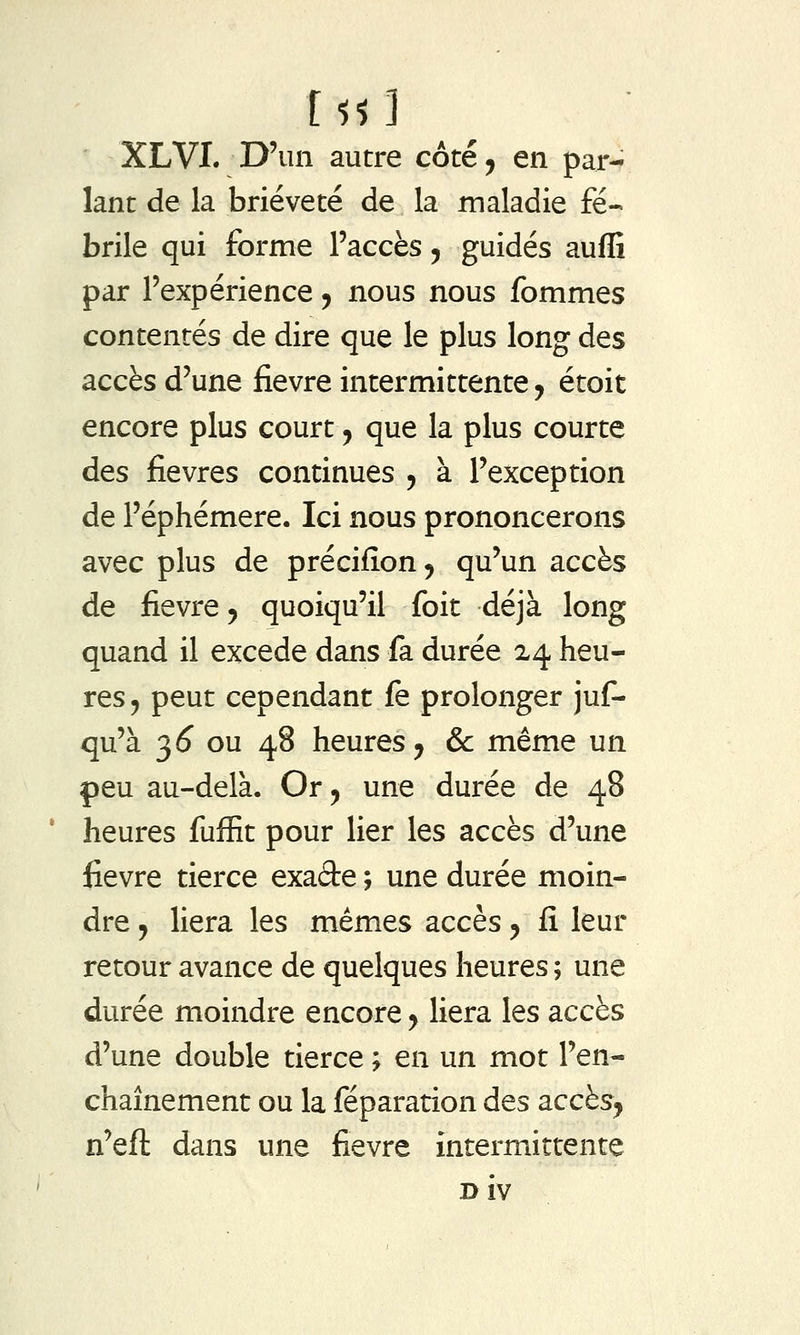 XLVI. D'un autre côté, en par- lant de la brièveté de la maladie fé- brile qui forme l'accès ^ guidés auflî par l'expérience ^ nous nous fommes contentés de dire que le plus long des accès d'une fièvre intermittente, étoit encore plus court, que la plus courte des fièvres continues , à l'exception de l'éphémère. Ici nous prononcerons avec plus de précifîon ^ qu'un accès de fièvre 5 quoiqu'il foit déjà long quand il excède dans fa durée 24 heu- res, peut cependant fe prolonger juf- qu'à 3^ ou 48 heures^ & même un peu au-delà. Or ^ une durée de 48 heures fuffit pour lier les accès d'une fièvre tierce exaâe ; une durée moin- dre y liera les mêmes accès y fi leur retour avance de quelques heures ; une durée moindre encore y liera les accès d'une double tierce ; en un mot l'en- chaînement ou la féparation des accès, n'eft dans une fièvre intermittente Biv