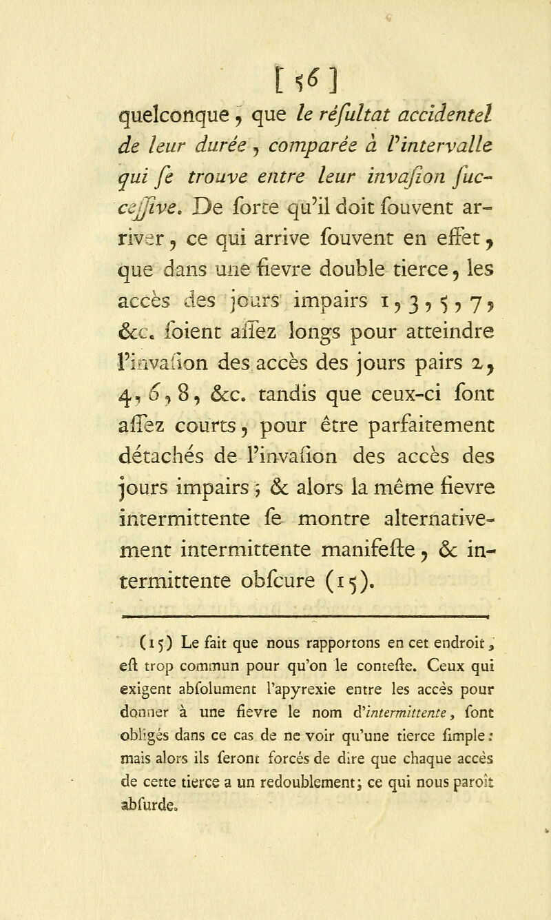 quelconque , que le réfultat accidentel de leur durée j comparée à Pintervalle (jui fe trouve entre leur invajïon fuc- cejjive. De force qu'il doit fouvent ar- river 5 ce qui arrive fouvent en effet ^ que dans une fièvre double tierce, les accès des jours impairs 15 3 ? ^ ? 75 &c. foient aiTez longs pour atteindre l'invalîon des accès des jours pairs x^ 4, ^«j 8, &c. tandis que ceux-ci font affez courts, pour être parfaitement détachés de l'invaiion des accès des jours impairs ; & alors la même fièvre intermittente fe montre alternative- ment intermittente manifefte ^ & in- termittente obfcure (15). (15) Le fait que nous rapportons en cet endroit » eft trop commun pour qu'on le contefte. Ceux qui exigent abfolumenc l'apyrexie entre les accès pour donner à une fièvre le nom d'intermittente, font obligés dans ce cas de ne voir qu'une tierce fimple : mais alors ils feront forcés de dire que chaque accès de cette tierce a un redoublement; ce qui nous parok abfurde»