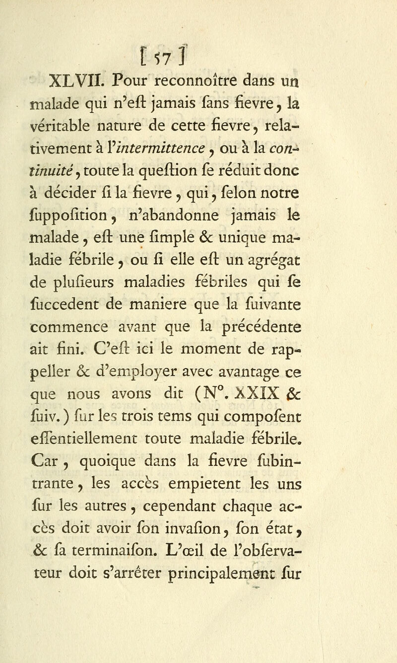 XLVII. Pour reconnoître dans un malade qui n'eft jamais fans fièvre y la véritable nature de cette fièvre ^ rela- tivement à Vintermittence y ou à la co/z- îinuité y toute la queftion fe réduit donc à décider fi la fièvre ^ qui, félon notre fuppofition, n'abandonne jamais le malade, efl; une fîmple & unique ma- ladie fébrile, ou fi elle eft un agrégat de plufieurs maladies fébriles qui fe fuccedent de manière que la fuivante commence avant que la précédente ait fini. C'eft ici le moment de rap- peller & d'employer avec avantage ce que nous avons dit (N°. XXIX &: fuiv. ) fur les trois tems qui compofent effentiellement toute maladie fébrile. Car 5 quoique dans la fièvre fubin- trante, les accès empiètent les uns fur les autres, cependant chaque ac- cès doit avoir fon invafion y fon état y & fa terminaifon. L'œil de l'obferva- teur doit s'arrêter principalement liir