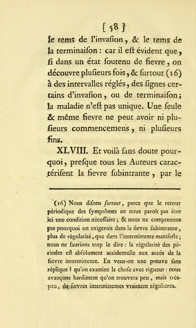 [58] le tems de l'invafion, Se le tems de la terminaifon : car il eft évident que , fi dans un état foutenu de fièvre 5 on découvre plufîeurs fois, & furtout (i ^) à des intervalles réglés 5 des fignes cer- tains d'invafîonj ou de terminaifon; la maladie n'eft pas unique. Une feule & même fièvre ne peut avoir ni plu-- fieurs commencemens ^ ni pluûeurs lins, XLVIIL Et voilà fans doute pour- quoi 9 prefque tous les Auteurs carac- ^térifent la fièvre fubintrante , par le (16) Nous difons furtout, parce que le retour périodique des fymptômes ne nous paroît pas être ici une condition néceffaire ; & nous ne comprenons pas pourquoi on exigeroit dans la fièvre fubintrante , plus de régularité, que dans l'intermittente manifefte; nous ne faurions trop le dire : la régularité des pé- riodes eft abfolument accidentelle aux accès de la fièvre intermittente. En veut-on une preuve fans réplique ? qu'on examine la chofe avec rigueur : nous avançons hardiment qu'on trouvera peu , mais très- peu, d^iievres intermittentes vraiment régulières.