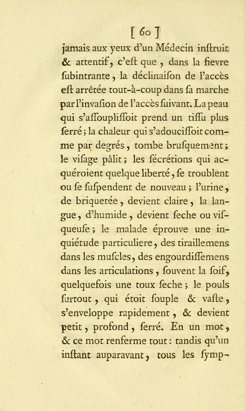 jamais aux yeux d^un Médecin inftruit & attentif 5 c'efl; que , dans la fièvre fubintrante y la déclinaifon de l'accès eft arrêtée tout-à-coup dans fa marche par Finvafîon de l'accès fuivant. La peau qui s'afTouplilToit prend un tiiTu plus ferré ; la chaleur qui s'adouciffoit com- me par degrés , tombe brufquement ; le vifage pâlit ; les fécrétions qui ac- quéroient quelque liberté y fe troublent ou fe fufpendent de nouveau ; l'urine y de briquetée, devient claire, la lan- gue 5 d'humide, devient feche ou vif- queufe ; le malade éprouve une in- quiétude particulière 5 des tiraillemens dans les mufcles^ des engourdiffemens dans les articulations, fouvent la foif^ quelquefois une toux feche j le pouls furtout j qui étoit fouple & vaifte ^ s'enveloppe rapidement, & devient petit y profond y ferré. En un mot ^ & ce mot renferme tout : tandis qu'un inftant auparavant; tous les fymp-