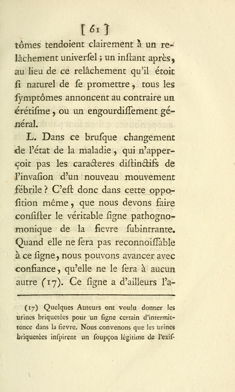 tomes tendoient clairement à un re- lâchement univerfel ; un inftant après^ au lieu de ce relâchement qu^il étoit fi naturel de fe promettre ^ tous les fymptômes annoncent au contraire un érétifine j ou un engourdilTement gé- iiéraL L. Dans ce brufque changement ÛQ. l'état de la maladie ^ qui n'apper- çoit pas les caraderes diftindifs de Finvafion d'un nouveau mouvement fébrile ? C'efl: donc dans cette pppo- fition même ^ que nous devons faire confifler le véritable ligne pathogno- monique de la fièvre fubintrante. Quand elle ne fera pas reconnoilTable à ce figne^ nous pouvons avancer avec confiance 5 qu'elle ne le fera à aucun autre (17). Ce fîgne a d'ailleurs l'a- ■1 111 I 11 I m (17) Quelques Auteurs ont voulu donner les urines briquetées pour 'un figne certain d'intermit- tence dans la fièvre. Nous convenons que les urines briquetées infpirent un foupçon légitime de rexif-