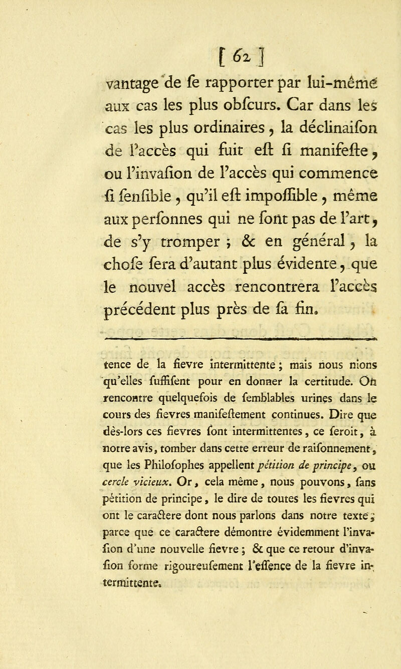 vantage^de fe rapporter par lui-même aux cas les plus obfcurs. Car dans les cas les plus ordinaires, la déclinaifon de Faccès qui fuit eft fi manifefte ^ ou l'invafion de l'accès qui commence fi fenfible 5 qu'il eft impoffible 5 même aux perfonnes qui ne font pas de l'art, de s'y tromper ; & en général ^ la chofe fera d'autant plus évidente 5 que le nouvel accès rencontrera l'accès précédent plus près de fa fin. tence de la fièvre intermittente ; mais nous nions ■qu'elles fuffifent pour en donner la certitude. Oiï rencontre quelquefois de (emblables urines dans le cours des fièvres manifeftement continues. Dire que dès-lors ces fièvres font intermittentes, ce feroit, à notre avis, tomber dans cette erreur de raifonnement, que les Philofophes appellent/7^Vi/io/z de principe, ou cercle vicieux. Or, cela même, nous pouvons, fans pétition de principe, le dire de toutes les fièvres qui ont le caradere dont nous parlons dans notre textes parce que ce caraâere démontre évidemment l'inva- fion d*une nouvelle fièvre ; & que ce retour d'inva- fion forme rîgoureufement refience de la fièvre in- termittente.