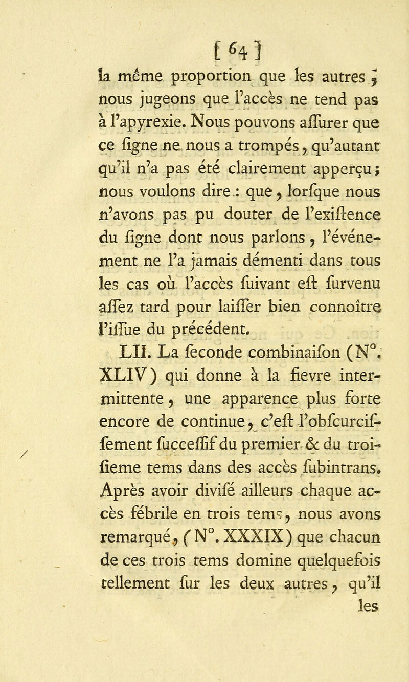 / h même proportion que les autres^ nous jugeons que l'accès ne tend pas à l'apyrexie. Nous pouvons alTurer que ce fignene nous a trompés ^ qu'autant qu'il n'a pas été clairement apperçu ; nous voulons dire.: que^ lorfque nous n'avons pas pu douter de Texifcence du figne dont nous parlons y l'événe- ment ne l'a jamais démenti dans tous les cas où l'accès fuivant eft furvenu affez tard pour laiffer bien connoitre l'iffue du précédent. LU. La féconde combinaifon (N^, XLIV) qui donne à la fièvre inter- mittente , une apparence plus forte encore de continue y c'eft l'obfcurcif- fement facceffif du premier & du troi- fîeme tems dans des accès fubintrans» Après avoir divifé ailleurs chaque ac- cès fébrile en trois tems y nous avons remarqué 5 ( N°. XXXIX) que chacun de ces trois tems domine quelquefois tellement fur les deux autres^ qu'il les