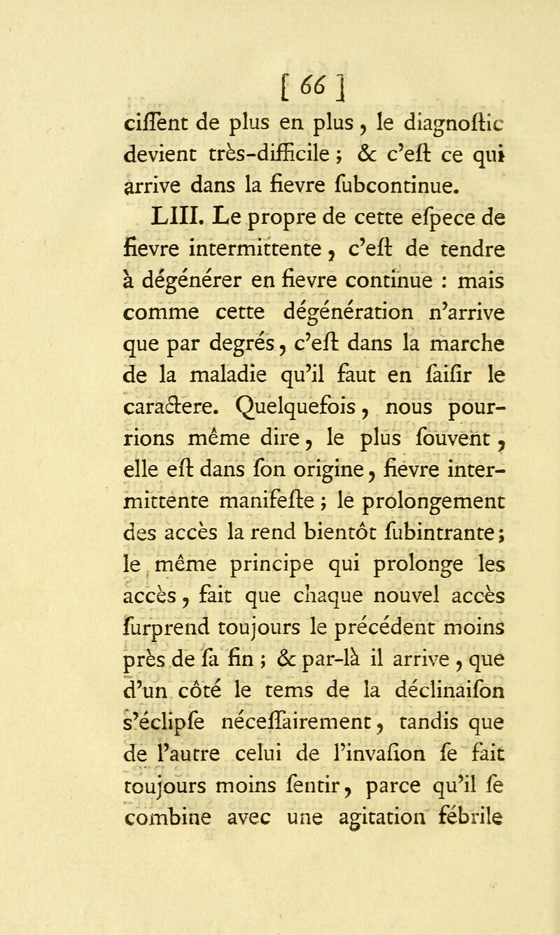 [66] cifTent de plus en plus, le diagnoftic devient très-difficile ; &c c'eft ce qui arrive dans la fièvre fubcontinue. LUI. Le propre de cette efpece de fièvre intermittente j c'eft de tendre à dégénérer en fièvre continue : mais comme cette dégénération n'arrive que par degrés 5 c'eft dans la marche de la maladie qu'il faut en faifir le caraSiere. Quelquefois, nous pour- rions même dire 5 le plus fouveht ^ elle eft dans fon origine ^ fièvre inter- mittente manifefte ; le prolongement des accès la rend bientôt fubintrante; le même principe qui prolonge les accès y fait que chaque nouvel accès furprend toujours le précédent moins près de fa fin ; & par-là il arrive ^ que d'un côté le tems de la déclinaifon s'éclipfe néceffairement 5 tandis que de l'autre celui de l'invafîon fe fait toujours moins fentir^ parce qu'il fe combine avec une agitation fébrile