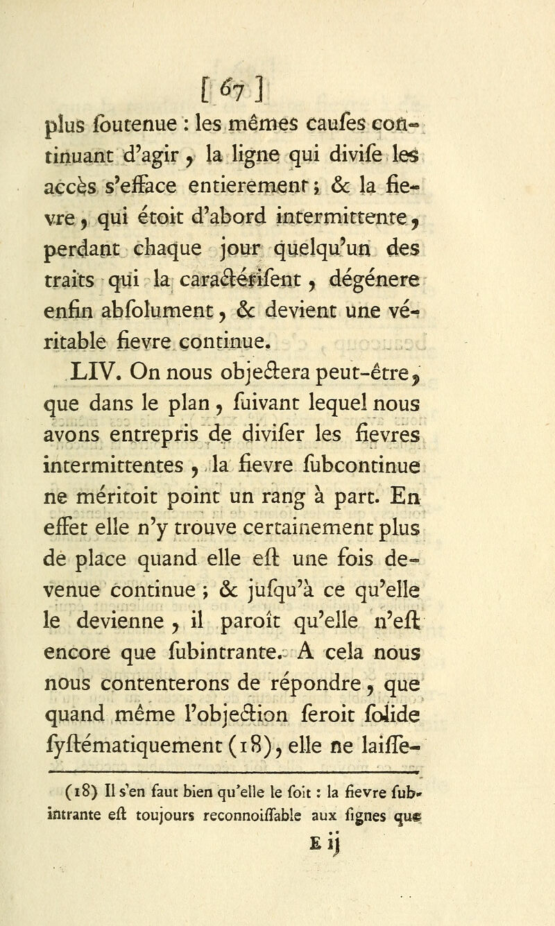 r^7] plus fbutenue : les mêmes caufes eofi- tinuant d'agir ^ la ligne qui divife leë accès s'efface entièrement j & la fie- vr^jLqui étoit d'abord intermittente ^ perdant chaque jour quelqu'un des traits qui la caraâélifent y dégénère enfin abfolument j ôc devient une vé-? ritable fièvre continue. LIV. On nous objeâera peut-être^ que dans le plan ^ fuivant lequel nous avons entrepris de divifer les fièvres intermittentes ^ la fièvre fubcontinue ne méritoit point un rang à part. En effet elle n'y trouve certainement plus de place quand elle eft une fi)is de- venue continue ; & jufqu'à ce qu'elle le devienne y il paroît qu'elle n'eft encore que fubintrante. A cela nous nous contenterons de répondre j que quand même l'objedion feroit folide fyftématiquement (18)5 elle ne laifle- (18) Il s'en faut bien qu'elle le folt : la fîevre fub» intrante eu toujours reconnoiflable aux lignes qu9 Eij