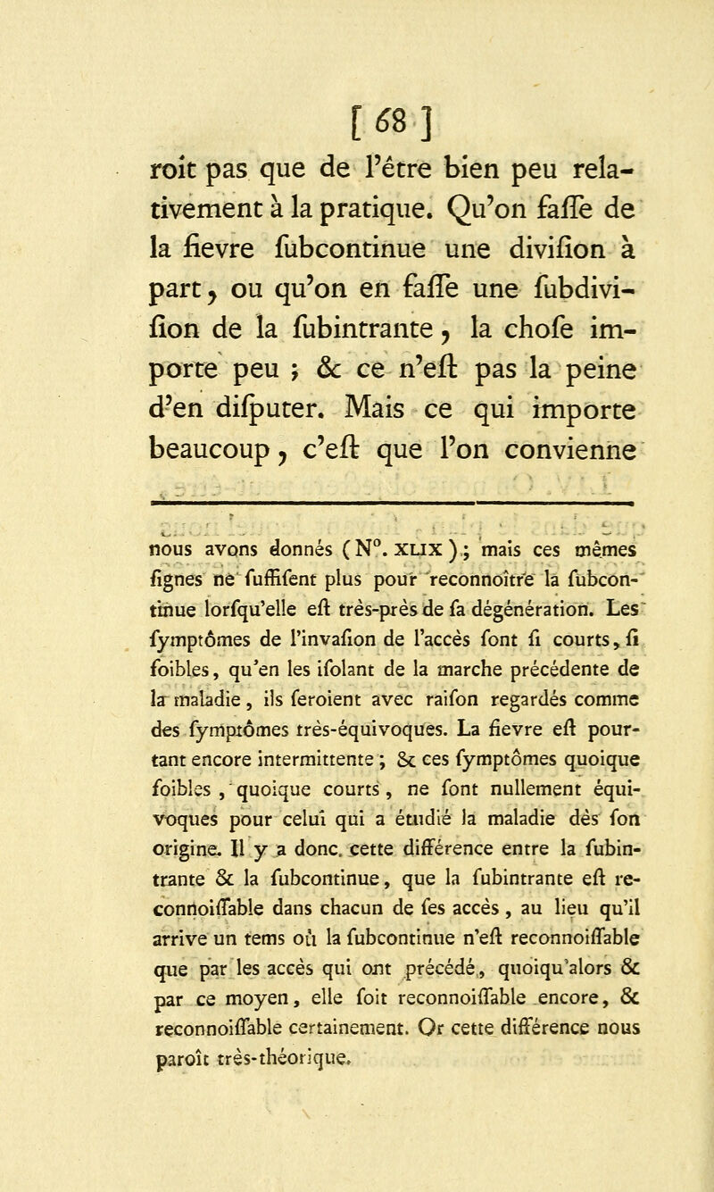 [^8] toit pas que de l'être bien peu rela- tivement à la pratique. Qu'on faffe de la fièvre fubcontinue une divifion à part^ ou qu'on en fafle une fubdivi- fîon de la fubintrante, la chofe im- porte peu ; &c ce n'eft pas la peine d'en difputer. Mais ce qui importe beaucoup j c'efl: que l'on convienne nous avons donnés (N°. xux).; mais ces mêmes fîgnes ne fuffifent plus pour 'reconnoître là fubcon-' tinue lorfqu'elîe eft très-piès de fa dégénération. Les~ fymptômes de rinvafion de l'accès font û courts,fi foibles, qu'en les ifolant de la marche précédente de la maladie , ils feroient avec raifon regardés comme des fymptômes très-équivoques. La fièvre eft pour- tant encore intermittente ; & ces fymptômes quoique foibles , quoique courts, ne font nullement équi- voques pour celui qui a étudié la maladie dès fon origine. Il y a donc, cette différence entre la fubin- trante & la fubcontinue, que la fubintrante eft re- coniloiflable dans chacun de fes accès, au lieu qu'il arrive un tems où la fubcontinue n'eft reconnoiffable que par les accès qui ont précédé, quoiqu'alors & par ce moyen, elle foit reconnoiffable encore, & rçconnoiflablé certainement. Or cette différence nous paroît très-théorique.