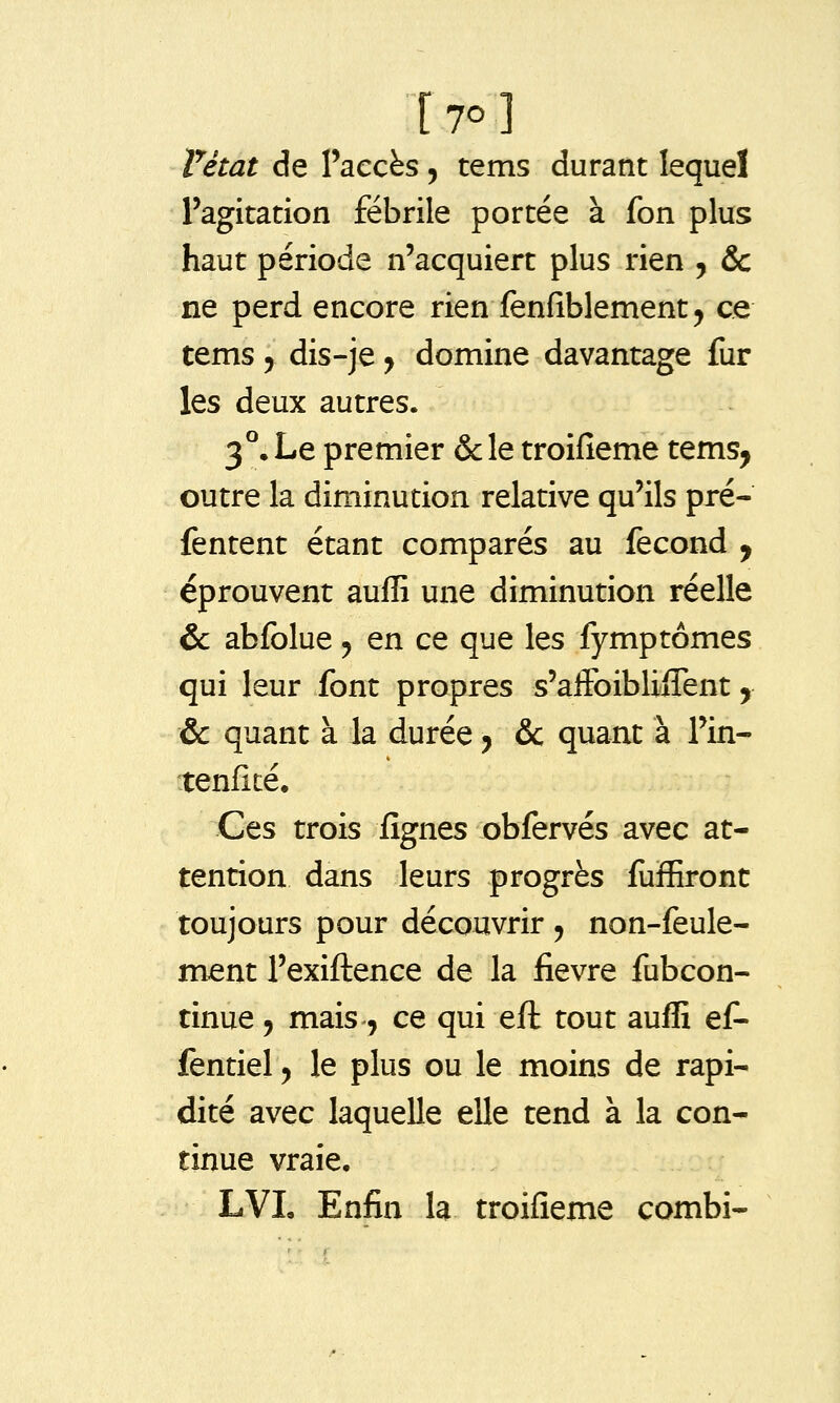 Vétat de Paccès, tems durant lequel l'agitation fébrile portée à fon plus haut période n'acquiert plus rien , & ne perd encore rien fenfiblement^ ce tems 5 dis-je ^ domine davantage fur les deux autres. 3°, Le premier &le troifieme tems, outre la diminution relative qu'ils pré- fentent étant comparés au fécond , éprouvent auffi une diminution réelle &: abfolue j en ce que les fymptômes qui leur font propres s'affoiblijGTent, & quant à la durée y & quant à l'in- tenficé. Ces trois lignes obfervés avec at- tention dans leurs progrès fuffiront toujours pour découvrir ^ non-feule- ment l'exiftence de la fièvre fubcon- tinue 5 mais, ce qui eft tout auffi ef- fentiel ^ le plus ou le moins de rapi- dité avec laquelle elle tend à la con- tinue vraie, LVL Enfin la troifieme combi-