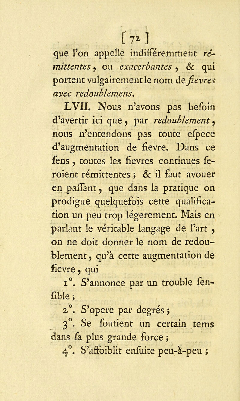 [7^] que Ton appelle indifféremment re- mittentesj ou exacerbantes^ & qui portent vulgairement le nom ào, fièvres avec reàoublemens. LVII. Nous n'avons pas befoin d'avertir ici que 5 par redoublement j nous n'entendons pas toute efpece d'augmentation de fièvre. Dans ce fens 5 toutes les fièvres continues fe- roient rémittentes ; & il faut avouer en paflant, que dans la pratique on prodigue quelquefois cette qualifica- tion un peu trop légèrement. Mais en parlant le véritable langage de l'art , on ne doit donner le nom de redou- blement 5 qu'à cette augmentation de fièvre ^ qui 1°. S'annonce par un trouble fen- fible ; 2^. S'opère par degrés j 3°. Se foutient un certain tems dans fa plus grande force ; 4^. S'affoiblit enfuite peu-à-peu j