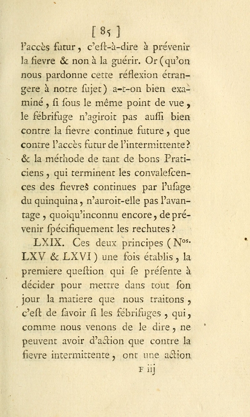 Faccès futur, c^eft-à-dire à prévenir la fièvre & non à la guérir. Or (qu'on nous pardonne cette réflexion étran- gère à notre fujet) a-t-on bien exa- miné , fî fous le même point de vue y le fébrifuge n'agiroit pas auffi bien contre la fièvre continue future ^ que contre l'accès futur de Fintermittente ? & la méthode de tant de bons Prati- ciens 5 qui terminent les convalefcen- ces des fievreS continues par l'ufage du quinquina ^ n'auroit-elle pas l'avan- tage 5 quoiqu'inconnu encore ^ de pré- venir fpécifiquement les rechutes ? LXIX. Ces deux principes ( N°'- LXV &XXVI) une fois établis ^ la première queftion qui fe préfente à décider pour mettre dans tout fon jour la matière que nous traitons ^ c'eft de favoir fi les fébrifuges j quij comme nous venons de le dire ^ ne peuvent avoir d'adion que contre la fièvre intermittente ^ ont une adion F iij