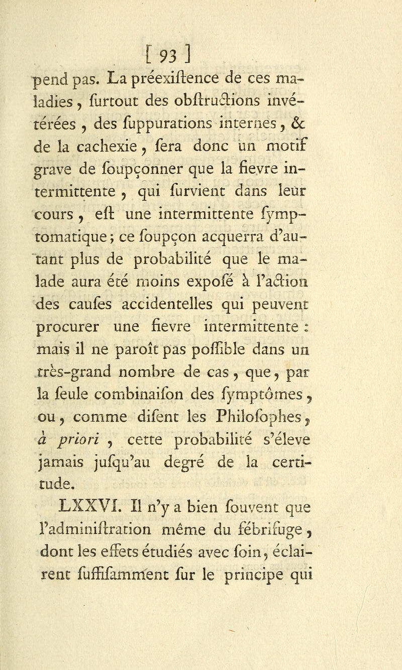 [93] pend pas. La préexiftence de ces ma-- îadies, furtout des obftruâions invé- térées 5 des fuppurations internes, &c de la cachexie y fera donc un motif grave de foupçonner que la fieyre in- termittente y qui furvient dans leur cours y eft une intermittente fymp- tomatique ; ce foupçon acquerra d'au- tant plus de probabilité que le ma- lade aura été moins expofé à Fadioii des caufès accidentelles qui peuvent procurer une fièvre intermittente : mais il ne paroît pas poffible dans un très-grand nombre de cas 5 que^ par la feule combinaifon des fymptômes j ou 5 comme difent les Philofopîies ^ à priori , cette probabilité s'élève jamais jufqu'au degré de la certi- tude, LXXVI. Il n'y a bien fouvent que l'adminiftration même du fébrifuge, dont les effets étudiés avec foin 5 éclai- rent fuffifamment fur le principe qui