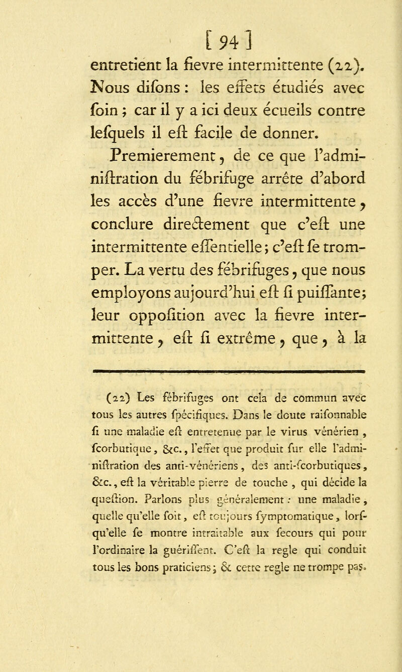 [94] entretient la fièvre interniictente (xi). Nous difons : les eiFets étudiés avec foin ; car il y a ici deux écueils contre lefijuels il efl: facile de donner. Premièrement 5 de ce que l'admi- niftration du fébrifuge arrête d'abord les accès d'une fièvre intermittente y conclure diredement que c'efl: une intermittente eifentielle ; c'efl: fe trom- per. La vertu des fébrifuges j que nous employons aujourd'hui efl: fi puiffante; leur oppofition avec la fièvre inter- mittente ^ eft fi extrême 5 que 5 à la (22) Les fébrifuges ont cela de commun avec tous les autres fpécifiques. Dans le cloute ralfonnable fi une maladie ef^ entretenue par le virus vénérien , fcorbutique, &c., i'efîet que produit fur elle Tadmi- niflration des anti-vénériens, des anti-fcorbutiques, &c., eu la véritable pierre de touche , qui décide la queilion. Parlons plus généralement ; une maladie, quelle qu'elle foit, cû toujours fymptomatique, lorf- qu'elle fe montre intraitable aux fecours qui pour Tordinalre la guérilTent. C'efc la règle qui conduit tous les bons praticiens; & cette règle ne trompe pas*