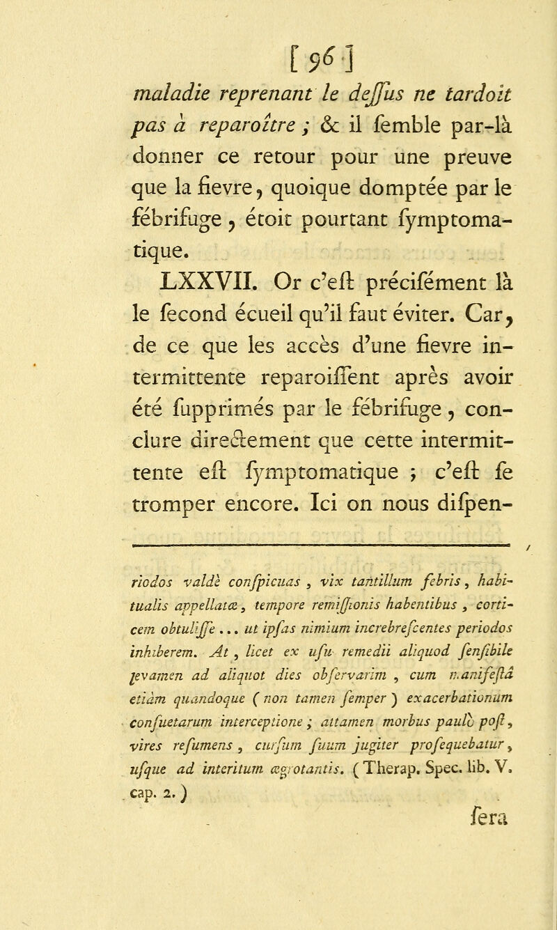 [^6] maladie reprenant le dejfus ne tardait pas à reparaître ; &c il femble par-là donner ce retour pour une preuve que la fièvre, quoique domptée parle fébrifuge y étoit pourtant fymptoma- tique. LXXVII. Or c'eft précifément là le fécond écueil qu'il faut éviter. Car, de ce que les accès d'une fièvre in- termittente reparoijSent après avoir été fupprimés par le fébrifuge, con- clure direâement que cette intermit- tente eft fymptomatique ; c'efl: fë tromper encore. Ici on nous difpen- rïodos valdè confplcuas ^ vïx tantïllum febrïs, habi- tualis appellatcz, tempore remijjwnis haberiiibus , corti' cem obtulijje ...ut ipfas nlmium increbrefcentes périodes inhiberem. At , Vie et ex ufu remedii aliquod fenfibik levamen ad aiiquot d'us obfervarïm , cum n.anifejîâ etiâm quandoque ( non tamen femper ) exacerbationum confuetarum imercepùone ; aitamm morbus pauïh pofl, vires refumens , curfum fuum jugiter profequebatur, ufque ad interitum œo^rotantis. ( Therap. Spec. lib. V. cap. 2. ) fera