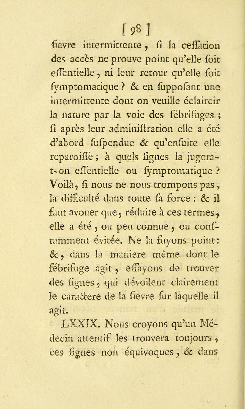 [98] fièvre intermittente ^ fî la cefîation des accès ne prouve point qu'elle foit elTentielle ^ ni leur retour qu'elle foit fymptomatique ? 6c en fuppofant une intermittente dont on veuille éclaircir la nature par la voie des fébrifuges ; fî après leur adminiftration elle a été d'abord fufpendue & qu'enfuite elle reparoifle -, à quels fignes la jugera- t-on eiTentielle ou fymptomatique ? Voilà j fî nous ne nous trompons pas ^ la difficulté dans toute fa force : &c il faut avouer que^ réduite à ces termies^ elle a été ^ ou peu connue ^ ou conf- ramment évitée. Ne la fuyons point: & 5 dans la manière même dont le fébrifuge agit 5 effayons de trouver des fignes ^ qui dévoilent clairement le caraâere de la fièvre fur laquelle il agit. LXXfX. Nous croyons qu'un Mé- decin attentif les trouvera toujours , ces fignes non équivoques ^ ôc dans