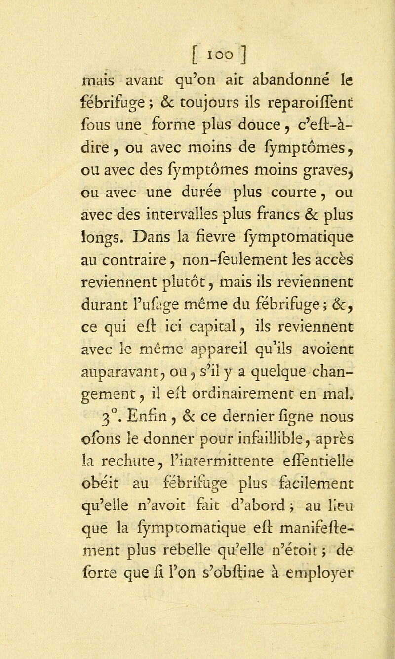 [loo] mais avant qu'on ait abandonné le fébrifuge ; & toujours ils reparoilTent fous une forme plus douce ^ c'eft-à- dire, ou avec moins de fymptomes ^ ou avec des fymptômes moins graves, ou avec une durée plus courte ^ ou avec des intervalles plus francs & plus longs. Dans la fièvre fymptomatique au contraire y non-feulement les accès reviennent plutôt ^ mais ils reviennent durant Pufage même du fébrifuge; &, ce qui eft ici capital ^ ils reviennent avec le même appareil qu'ils avoient auparavant^ ou ^ s'il y a quelque chan- gement 5 il eft ordinairement en mal, 3^. Enfin 5 & ce dernier figne nous ofons le donner pour infaillible ^ après la réduite 5 l'intermittente elTentielle obéit au fébrifuge plus facilemient qu'elle n'avoit fait d'abord ; au lieu que la fymptomatique eft manifefte- ment plus rebelle qu'elle n'étoit ; de forte que fi l'on s'obftiae à employer