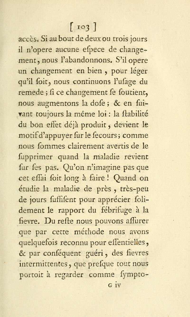 accès. Si au bout de deux ou trois jours il n'opère aucune efpece de change- ment ^ nous l'abandonnons* S'il opère un changement en bien , pour léger qu'il foit^ nous continuons l'ufage du remède ; fi ce changement fe foutient^ nous augmentons la dofe ; & en fui- ▼ant toujours la même loi : la fiabilité du bon effet déjà produit 5 devient le motif d'appuyer fur le fecours ; comme nous fommes clairement avertis de le fupprimer quand la maladie revient fur fes pas. Qu'on n'imagine pas que cet efTai foit long à faire ! Quand on étudie la maladie de près ^ très-peu de jours fufEfènt pour apprécier foîi- dement le rapport du fébrifuge à la fièvre. Du refle nous pouvons afTurer que par cette méthode nous avons quelquefois reconnu pour efTentielles 5 èc par conféquent guéri 5 des fièvres intermittentes ^ que prefque tout nous portoit à regarder comme fympto- G iv