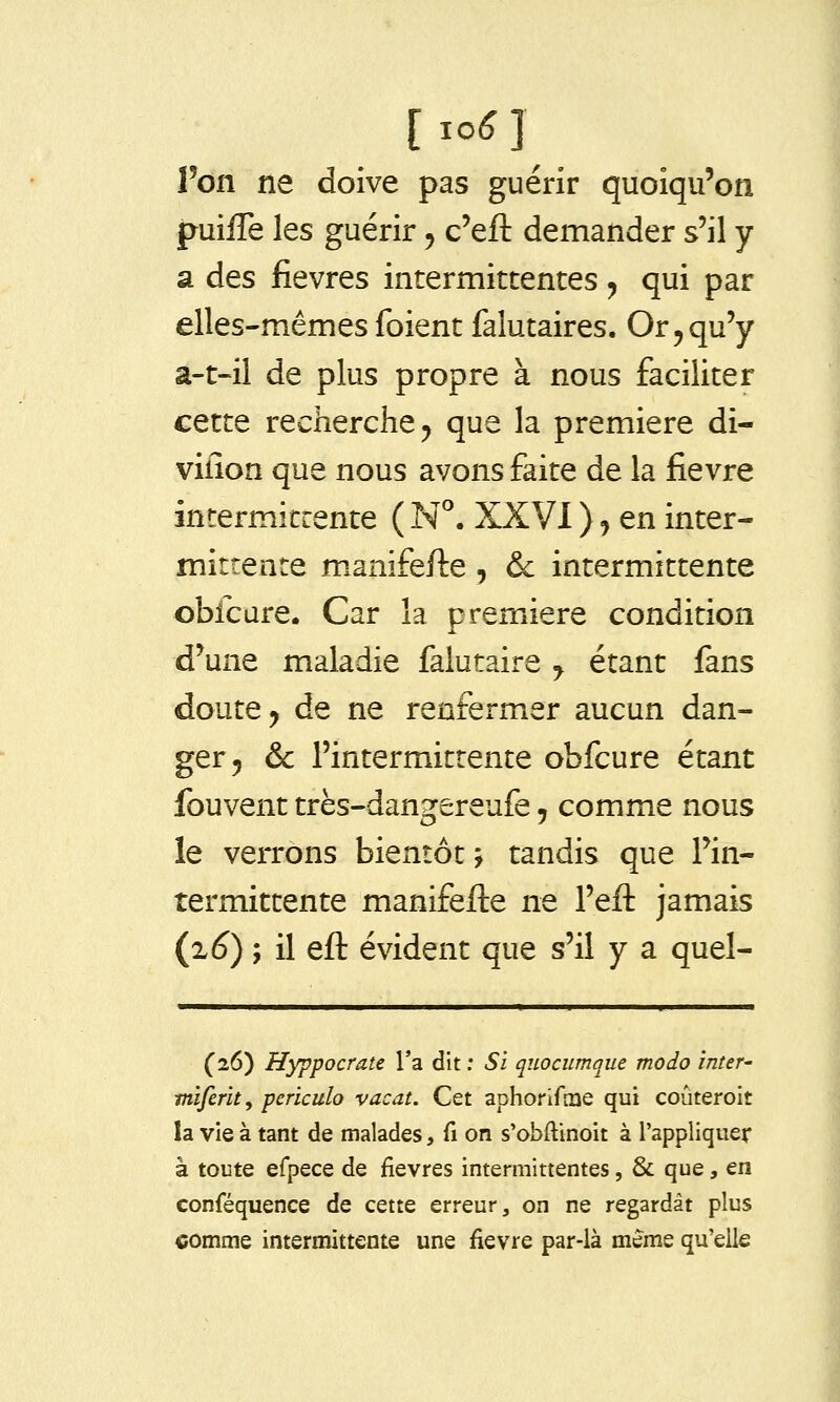 l'on ne doive pas guérir quoiqu'on puiiTe les guérir, c'eft demander s'il y a des fièvres intermittentes ^ qui par elles-mêmes foient falutaires. Or, qu'y â-t-il de plus propre à nous faciliter cette recherche j que la première di- vilîon que nous avons faite de la fièvre incermitrente ( N*. XXVI ), en inter- mittence m.anifefte , &c intermittente obfcure. Car la première condition d'une maladie falutaire ^ étant fans doute j de ne renfermer aucun dan- ger 5 & l'intermittente obfcure étant fouvent très-dangereufe, comme nous le verrons bientôt j tandis que l'in- termittente manifefte ne l'efl: jamais {z6) ; il eft évident que s'il y a quel- (26) Hyppocrate Ta dît : Si quociimque modo inter' miferity periculo vacat. Cet aphorifaie qui coûteroit la vie à tant de malades, fi on s'obftinoit à l'appliquer à toute efpece de fièvres intermittentes, & que, en conféquence de cette erreur, on ne regardât plus comme intermittente une fièvre par-là même qu'elle