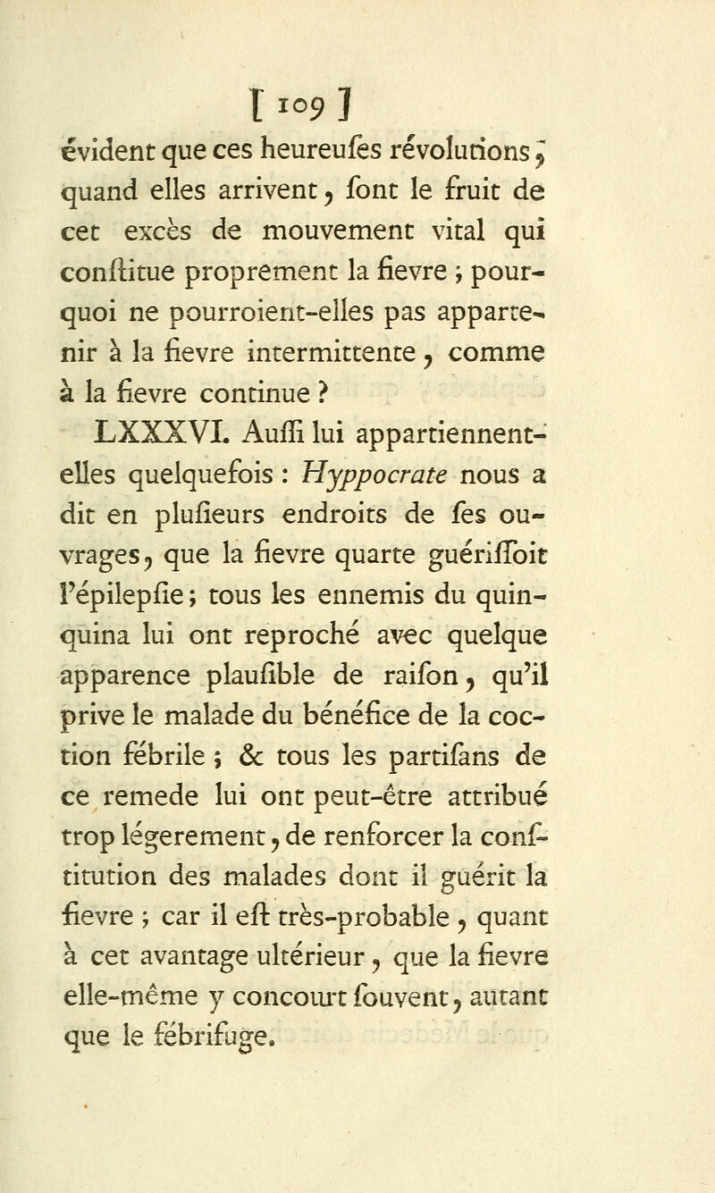 T 1^9 ï évident que ces heureulès révolurions ^ quand elles arrivent ^ font le fruit de cet excès de mouvement vital qui conftitue proprement la fièvre j pour- quoi ne pourroient-elles pas apparte- nir à la fièvre intermittente y comme à la fièvre continue ? LXXXVL Auffi lui appartiennent- elles quelquefois : Hyppocrate nous a dit en plufieurs endroits de fes ou- vrages ^ que la fièvre quarte guériffoit Pépilepfîe ; tous les ennemis du quin- quina lui ont reproché avec quelque apparence plaufible de raifon, qu'il prive le malade du bénéfice de la coc- tion fébrile \ & tous les partifans de ce remède lui ont peut-être attribué trop légèrement ^ de renforcer la cons- titution des malades dont il guérit la fièvre ; car il eft très-probable ^ quant à cet avantage ultérieur ^ que la fièvre elle-même y concoiu'tfouventj autant que le fébrifuge.