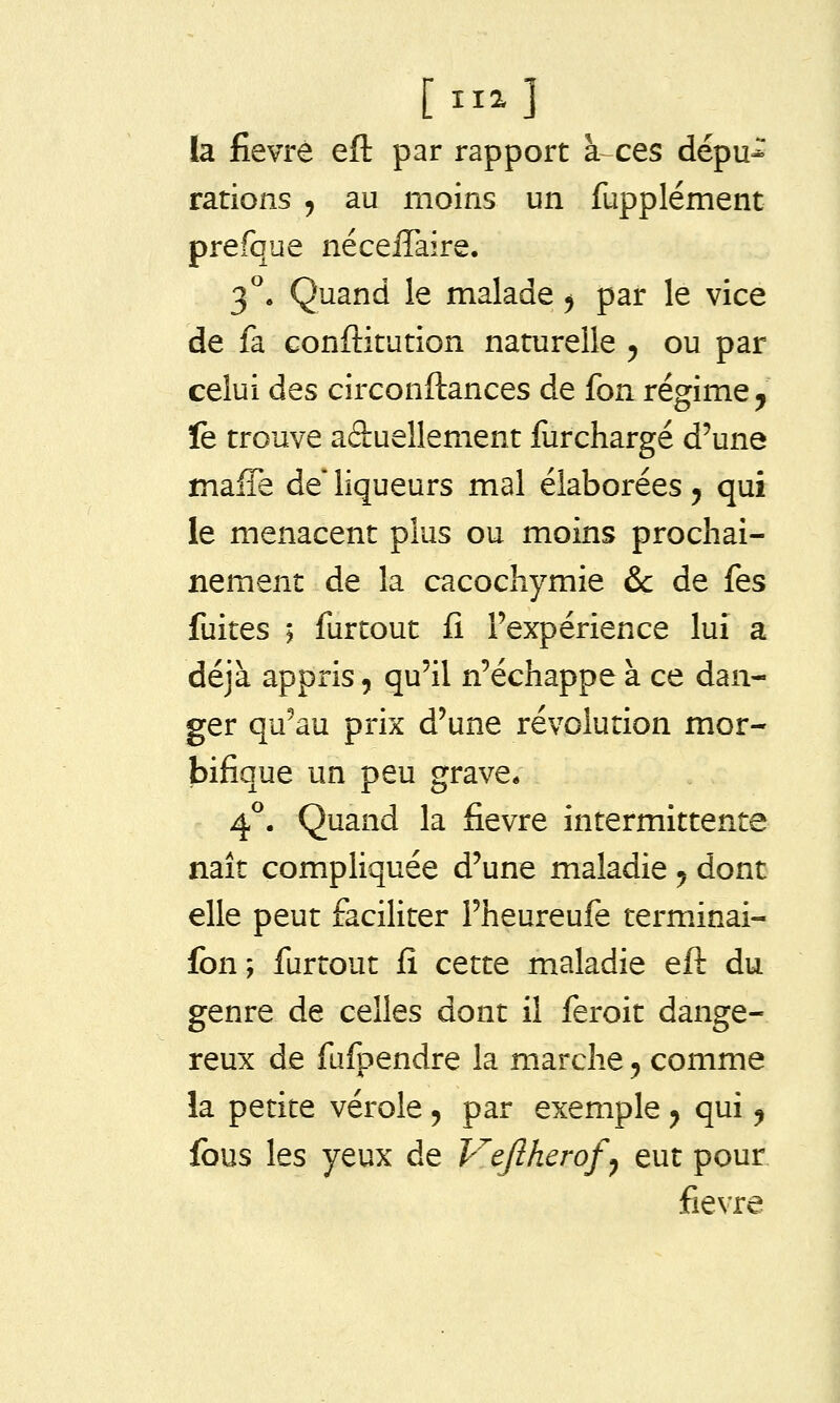 la fièvre efl par rapport à-ces dépu* rations , au moins un fupplément prefque nécelTaire. 3. Quand le malade ^ par le vice de fa conftitution naturelle 5 ou par celui des circonftances de fon régime ^ ïe trouve aâuellement furchargé d'une maffe de liqueurs mal élaborées 5 qui le menacent plus ou moins prochai- nement de la cacochymie &c de fes fuites i furtout fi l'expérience lui a déjà appris, qu'il n'échappe à ce dan- ger qu'au prix d'une révolution mor- bifique un peu grave* 4^. Quand la fièvre intermittente naît compliquée d'une maladie 5 dont elle peut faciliter l'heureufe termânai- fbn; furtout fî cette maladie eft du genre de celles dont il feroit dange- reux de fufpendre la marche, comme la petite vérole 5 par exemple ^ qui ^ fous les yeux de Vejlherof^ eut pour fièvre