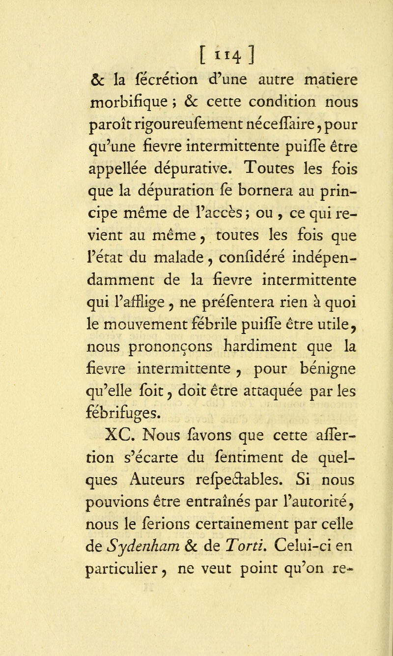 [ ^m] Ôc la fécrétion d'une autre matière morbifique ; & cette condition nous paroît rigoureufement néceflaire, pour qu'une fièvre intermittente puifle être appellée dépurative. Toutes les fois que la dépuration fe bornera au prin- cipe même de l'accès ; ou , ce qui re- vient au même 5 toutes les fois que l'état du malade ^ confidéré indépen- damment de la fièvre intermittente qui l'afflige 5 ne préfentera rien à quoi le mouvement fébrile puifle être utile, nous prononçons hardiment que la fièvre intermittente 5 pour bénigne qu'elle foit 5 doit être attaquée par les fébrifuges. XC. Nous favons que cette afl^er- tion s'écarte du fentiment de quel- ques Auteurs relpeâables. Si nous pouvions être entraînés par l'autorité, nous le ferions certainement par celle de Sydenham &c de Tord. Celui-ci en particulier ^ ne veut point qu'on re-