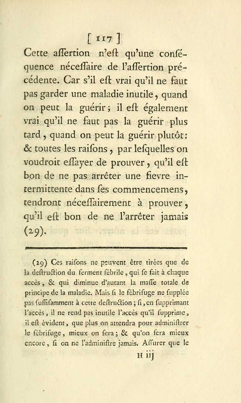 Cette afîertion n'eft qu'une confé- quence nécelTaire de raffertion pré- cédente. Car s'il eft vrai qu'il ne faut pas garder une maladie inutile y quand on peut la guérir ; il eft également vrai qu'il ne faut pas la guérir plus tard 5 quand on peut la guérir plutôt: & toutes les raifons ^ par lefquelles on voudroit elTayer de prouver ^ qu'il eft bon de ne pas arrêter une fièvre in- termittente dans fes commencemens^ tendront nécelTairement à prouver ^ qu'il eft bon de ne l'arrêter jamais (29) Ces raifons ne peuvent être tirées que de ia deftru6lion du ferment fébrile, qui fe fait à chaque accès , & qui diminue d'autant la maffe totale de principe de la maladie. Mais fi le fébrifuge ne fupplée pas fuffifamment à cette deilruélion ; fi j en fupprimant l'accès, il ne rend pas inutile Taccès qu'il fupprime, il eft évident, que plus on attendra pour adminiflrer le fébrifuge, mieux on fera; & qu'on fera mieux encore, fi on ne l'adminifcrc jamais. Affurer que le H iij