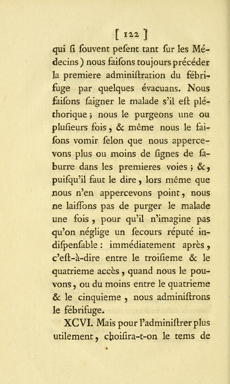 [ ^^2, ] qui fi fouvent pefent tant fur les Mé- decins ) nous faifons toujours précéder la première adminiftration du fébri- fuge par quelques évacuans. Nous faifons faigner le malade s'il efl: plé- thorique 5 nous le purgeons une ou plufîeurs fois 5 &c même nous le fai- fons vomir félon que nous apperce- vons plus ou moins de fîgnes de fa- burre dans les premières voies ', &Cj puifqu'il faut le dire j lors même que nous n'en appercevons point ^ nous ne laiiTons pas de purger le malade une fois y pour qu'il n'imagine pas qu'on néglige un fecours réputé in- difpenfable : immédiatement après y c'eft-à-dire entre le troifîeme & le quatrième accès , quand nous le pou- vons ^ ou du moins entre le quatrième 6c le cinquième 5 nous adminiftrons le fébrifuge. XCVL Mais pour Fadminiftrer plus utilement j cboifira-t-on le tems de