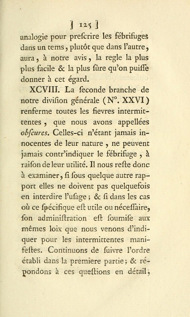 ] I^-l ] analogie pour prefcrire les fébrifuges dans un tems ^ plutôt que dans l'autre, aura ^ à notre avis, la règle la plus plus facile & la plus fûre qu'on puiile donner à cet égard. XCVIII. La féconde branche de notre divifion générale ( N°, XXVI ) renferme toutes les fièvres intermit- tentes 5 que nous avons appellées obfcures. Celles-ci n'étant jamais in- nocentes de leur nature j ne peuvent jamais contr'indiquer le fébrifuge j à raifondeleur utilité. Il nous refte donc à examiner j fi fous quelque autre rap- port elles ne doivent pas quelquefois en interdire l'ufage ; &c fi dans les cas où ce fpécifique efl utile ou nécefTaire, fon adminiftration eft foumife aux mêmes loix que nous venons d'indi- quer pour les intermittentes mani- fefles. Continuons de fuivre l'ordre établi dans la première partie ; & ré- pondons à ces queftîons en dérail ^