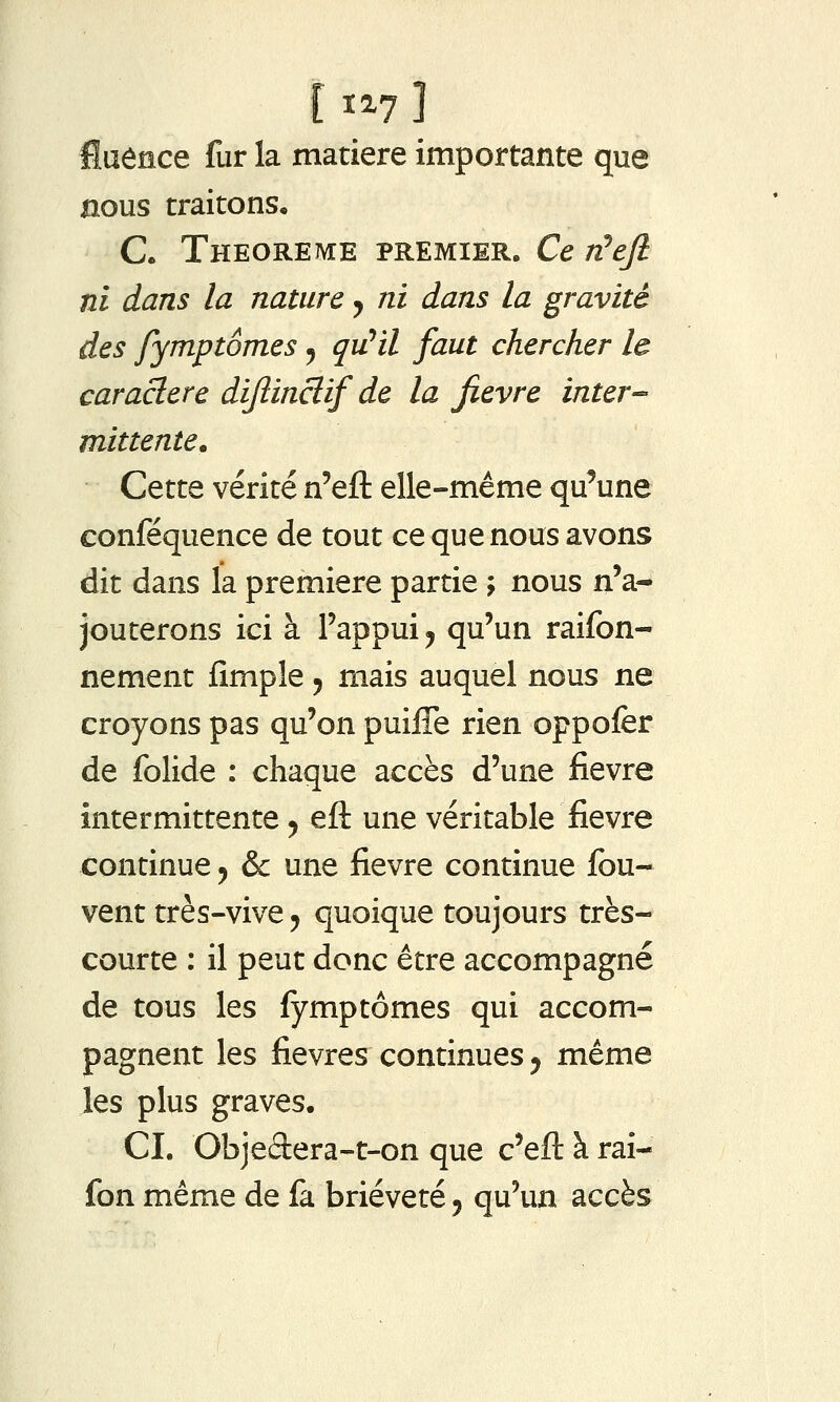 [ ï^7 ] fluence fur la matière importante que nous traitons, C. Théorème premier. Ce r^ejl ni dans la nature y ni dans la gravité des fymptômes, quHl faut chercher le caractère dijîinclif de la fièvre inter- mittente. Cette vérité n'eft elle-même qu'une conféquence de tout ce que nous avons dit dans la première partie ; nous n'a- jouterons ici à l'appui j qu'un raifon- nement fimple ^ mais auquel nous ne croyons pas qu'on puiffe rien oppofer de folide : chaque accès d'une fièvre intermittente y eft une véritable fièvre continue y & une fièvre continue fou- vent très-vive y quoique toujours très- courte : il peut donc être accompagné de tous les fymptômes qui accom- pagnent les fièvres continues y même les plus graves, CI. Objedera-t-on que c'efl: à rai- fon même de fa brièveté y qu'un accès