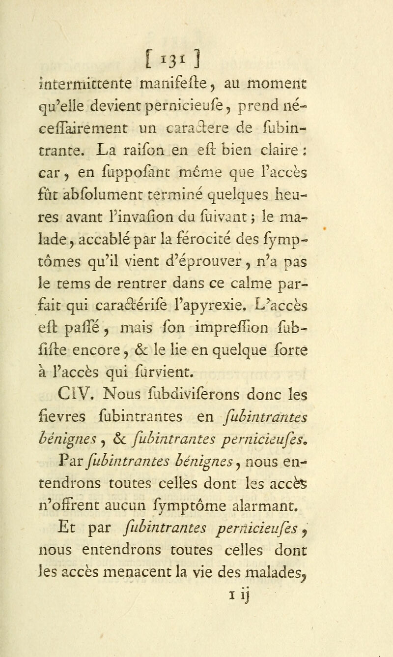 [^30 interniictente manifefte, au moment qu'elle devient pernicieufe^ prend né- ceflairement un caractère de fubin- trante. La raifon en eft bien claire : car j en fuppofanc même que l'accès fût abfolument terminé quelques heu- res avant Finvafion du fuivant ; le ma- lade, accablé par la férocité des fymp- tômes qu'il vient d'éprouver, n'a pas le tems de rentrer dans ce calme par- fait qui caraâérife l'apyrexie. L'accès eft paffé 5 mais fon impreffion fab- fifte encore, & le lie en quelque forte à l'accès qui far vient. CIV. Nous fabdiviferons donc les fièvres fubintrantes en fubintrantes bénignes , & fubintrantes pernicieufes^ V'àv fubintrantes bérdgnes ^ nous en- tendrons toutes celles dont les accè^ n'offrent aucun fymptôme alarmant. Et par fubintrantes pernicieufes j nous entendrons toutes celles dont les accès menacent la vie des malades^