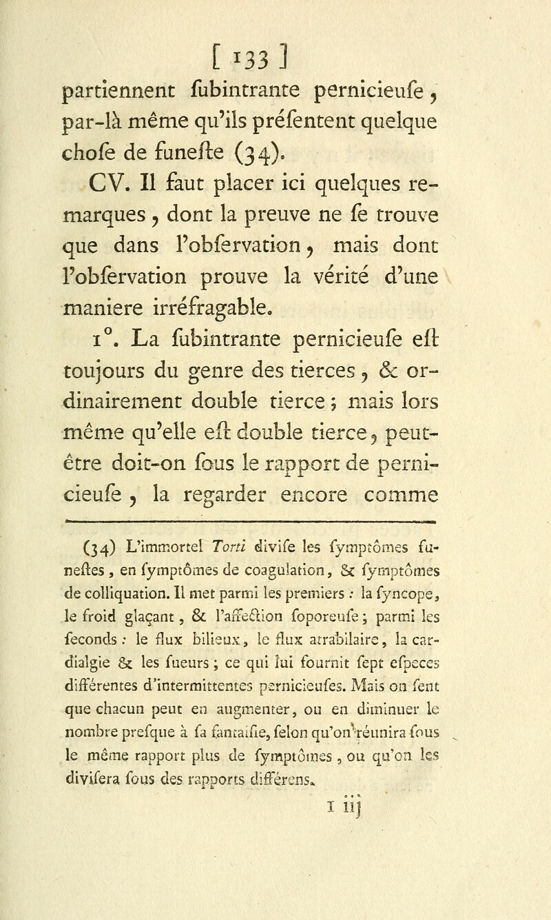 partiennent fubintrante pernicieufe, par-là même qu'ils préfentent quelque chofe de funefte (34). CV. Il faut placer ici quelques re- marques 5 dont la preuve ne fe trouve que dans robfervation ^ mais dont Fobfervation prouve la vérité d'une manière irréfragable. 1°. La fubintrante pernicieufe eft toujours du genre des tierces ^ & or- dinairement double tierce ; mais lors même qu'elle efl: double tierce 5 peut- être doit-on fous le rapport de perni- cieufe y la regarder encore comme (34) L'immortel Tortl divife les rymptômes fa- neftes, en fymptômes de coagulation, & rymptomes de colliquation. 11 met parmi les premiers : la fyncope, le froid glaçant, & l'aliedion foporeuie ; parmi les féconds: le flux bilieux, le ilux atrabilaire, la car- dialgie & les fueurs ; ce qui lui fournit fept efpeces différentes d'intermittentes pernicieufes. Mais on fent que chacun peut en augmenter, ou en diminuer le nombre prefque à fa fanLaifie, félon qu'onVéunira fous le même rapport plus de fymptômes , ou qu'on ks divifera fous des rapports différens* I iij