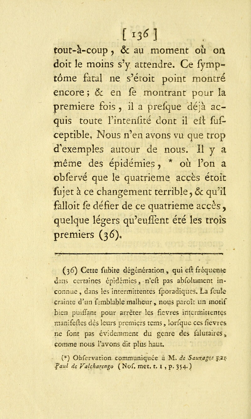 tout-à-coup j & au moment où on doit le moins s'y attendre. Ce fymp- tôme fatal ne s'éroit point montré encore ; & en fe montrant pour la première fois , il a prefque déjà ac- quis toute Fintenfité dont il eîl ful- ceptîble» Nous n'en avons vu que trop d'exemples autour de nous. Il y a même des épidémies ^ * où Ton a obferve que \e quatrième accès étoît fujet à ce changement terrible ^ & qu'il falloir fe défier de ce quatrième accès, quelque légers qu'eulTent été les trois premiers (36), (36) Cette fiibite dégénération,, qui eflfréquenfec 4ans certaines épidémies, n'ed pas abfoiuiîient in- connue , dans les intermittentes {poradiqiies. La feuîe crainte d'un ifrmbîable malheur,, nous parcît un motif bien puiirant pour arrêter les fièvres intermittentes manifefles dès leurs premiers tems, lorfque ces fièvres ne font pas évidemment du genre des falutaires, comme nous l'avons dit plus haut. (*) Obfervation communiquée à M. de Sauxages p,ar- ^aul de Valcharengo ( Nof. met. t. i , p. 354. )